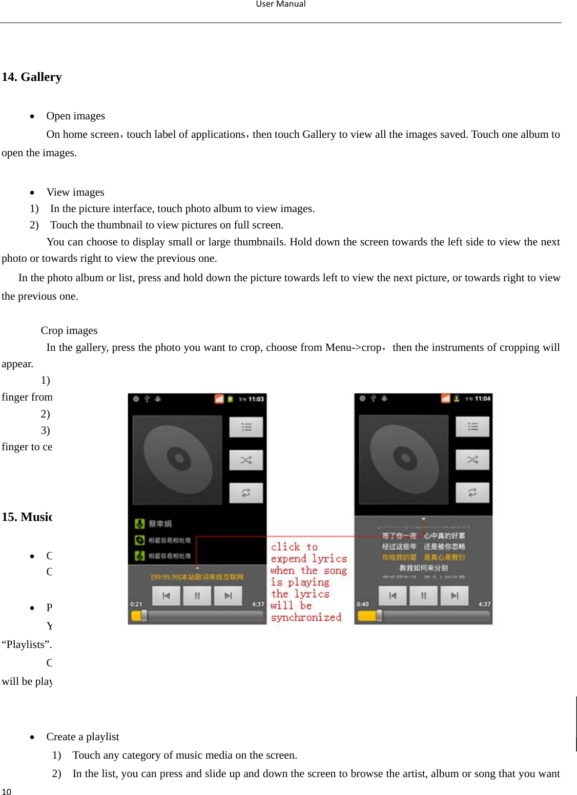 UserManual10 14. Gallery  Open images On home screen，touch label of applications，then touch Gallery to view all the images saved. Touch one album to open the images.   View images 1)    In the picture interface, touch photo album to view images. 2)    Touch the thumbnail to view pictures on full screen. You can choose to display small or large thumbnails. Hold down the screen towards the left side to view the next photo or towards right to view the previous one. In the photo album or list, press and hold down the picture towards left to view the next picture, or towards right to view the previous one.  Crop images   In the gallery, press the photo you want to crop, choose from Menu-&gt;crop，then the instruments of cropping will appear. 1)    To adjust the trimmer size, press and hold the edge of cutting tool. After the trimmer arrow appears, drag your finger from the center inward or outward, then you can adjust the size. 2)    To keep the ratio of the trimmer，please press any one of the four corners.。 3)  To move the trimmer to other areas of the picture, hold down the center of cutting device, then drag your finger to certain position.                                                      15. Music  Create a playlist On home screen, touch the label of music. Then the interface of music appears.   Play music media Your music files are classified according to the following four categories： “Artists”, “Albums”, “Songs” and “Playlists”. Touch one of these categories and you can view the list inside. Choose any item to open the list，then all the albums and songs will appear. Select one album, then the songs in it will be played.   Create a playlist 1)    Touch any category of music media on the screen. 2)    In the list, you can press and slide up and down the screen to browse the artist, album or song that you want 