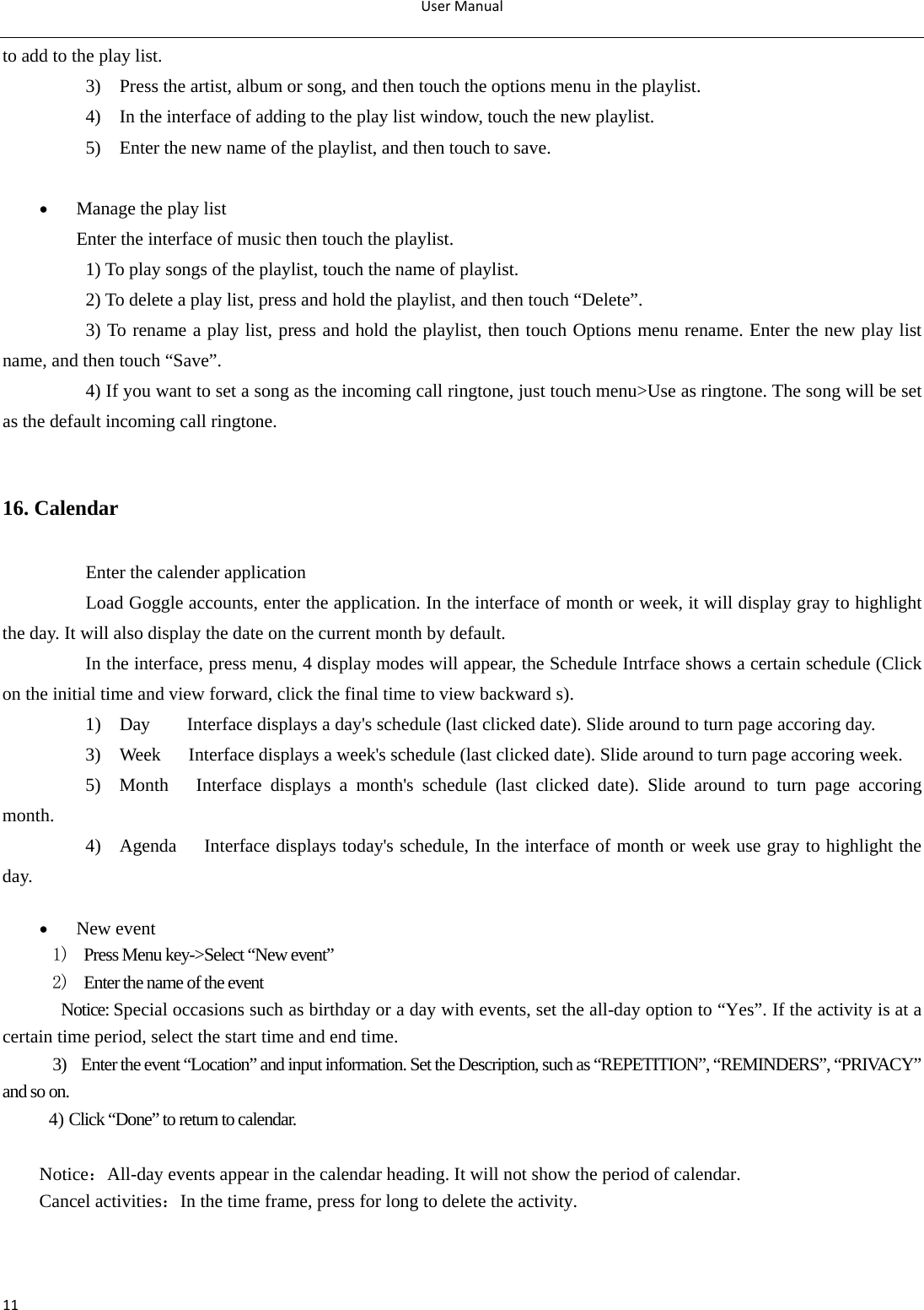 UserManual11to add to the play list. 3)    Press the artist, album or song, and then touch the options menu in the playlist. 4)    In the interface of adding to the play list window, touch the new playlist. 5)    Enter the new name of the playlist, and then touch to save.   Manage the play list Enter the interface of music then touch the playlist. 1) To play songs of the playlist, touch the name of playlist. 2) To delete a play list, press and hold the playlist, and then touch “Delete”. 3) To rename a play list, press and hold the playlist, then touch Options menu rename. Enter the new play list name, and then touch “Save”. 4) If you want to set a song as the incoming call ringtone, just touch menu&gt;Use as ringtone. The song will be set as the default incoming call ringtone.  16. Calendar Enter the calender application Load Goggle accounts, enter the application. In the interface of month or week, it will display gray to highlight the day. It will also display the date on the current month by default. In the interface, press menu, 4 display modes will appear, the Schedule Intrface shows a certain schedule (Click on the initial time and view forward, click the final time to view backward s). 1)    Day        Interface displays a day&apos;s schedule (last clicked date). Slide around to turn page accoring day. 3)    Week      Interface displays a week&apos;s schedule (last clicked date). Slide around to turn page accoring week. 5)  Month   Interface displays a month&apos;s schedule (last clicked date). Slide around to turn page accoring month. 4)    Agenda     Interface displays today&apos;s schedule, In the interface of month or week use gray to highlight the day.   New event 1)   Press Menu key-&gt;Select “New event” 2)   Enter the name of the event Notice: Special occasions such as birthday or a day with events, set the all-day option to “Yes”. If the activity is at a certain time period, select the start time and end time. 3)    Enter the event “Location” and input information. Set the Description, such as “REPETITION”, “REMINDERS”, “PRIVACY” and so on. 4) Click “Done” to return to calendar.  Notice：All-day events appear in the calendar heading. It will not show the period of calendar. Cancel activities：In the time frame, press for long to delete the activity.   
