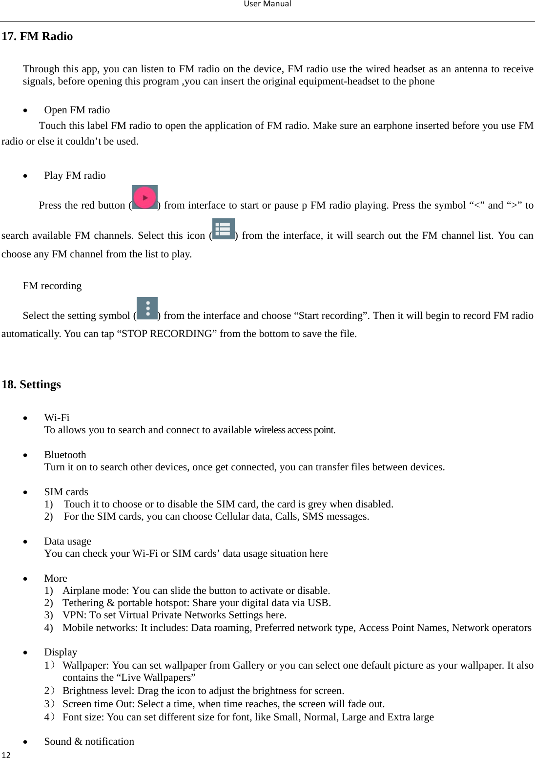 UserManual1217. FM Radio Through this app, you can listen to FM radio on the device, FM radio use the wired headset as an antenna to receive signals, before opening this program ,you can insert the original equipment-headset to the phone   Open FM radio Touch this label FM radio to open the application of FM radio. Make sure an earphone inserted before you use FM radio or else it couldn’t be used.   Play FM radio Press the red button ( ) from interface to start or pause p FM radio playing. Press the symbol “&lt;” and “&gt;” to search available FM channels. Select this icon ( ) from the interface, it will search out the FM channel list. You can choose any FM channel from the list to play.    FM recording Select the setting symbol ( ) from the interface and choose “Start recording”. Then it will begin to record FM radio automatically. You can tap “STOP RECORDING” from the bottom to save the file.       18. Settings  Wi-Fi To allows you to search and connect to available wireless access point.   Bluetooth Turn it on to search other devices, once get connected, you can transfer files between devices.   SIM cards 1)    Touch it to choose or to disable the SIM card, the card is grey when disabled. 2)    For the SIM cards, you can choose Cellular data, Calls, SMS messages.   Data usage You can check your Wi-Fi or SIM cards’ data usage situation here   More 1) Airplane mode: You can slide the button to activate or disable. 2) Tethering &amp; portable hotspot: Share your digital data via USB. 3) VPN: To set Virtual Private Networks Settings here. 4) Mobile networks: It includes: Data roaming, Preferred network type, Access Point Names, Network operators   Display 1） Wallpaper: You can set wallpaper from Gallery or you can select one default picture as your wallpaper. It also contains the “Live Wallpapers” 2） Brightness level: Drag the icon to adjust the brightness for screen. 3） Screen time Out: Select a time, when time reaches, the screen will fade out. 4） Font size: You can set different size for font, like Small, Normal, Large and Extra large     Sound &amp; notification 
