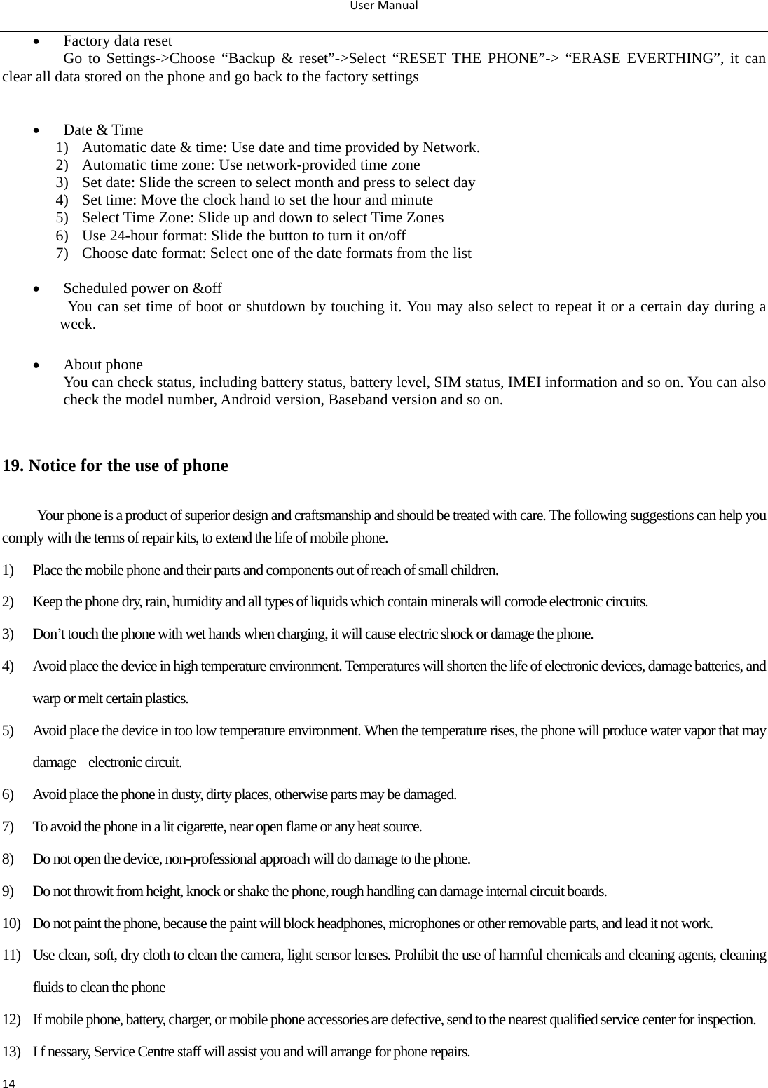 UserManual14 Factory data reset Go to Settings-&gt;Choose “Backup &amp; reset”-&gt;Select “RESET THE PHONE”-&gt; “ERASE EVERTHING”, it can clear all data stored on the phone and go back to the factory settings    Date &amp; Time 1) Automatic date &amp; time: Use date and time provided by Network. 2) Automatic time zone: Use network-provided time zone 3) Set date: Slide the screen to select month and press to select day 4) Set time: Move the clock hand to set the hour and minute 5) Select Time Zone: Slide up and down to select Time Zones 6) Use 24-hour format: Slide the button to turn it on/off 7) Choose date format: Select one of the date formats from the list       Scheduled power on &amp;off You can set time of boot or shutdown by touching it. You may also select to repeat it or a certain day during a week.   About phone You can check status, including battery status, battery level, SIM status, IMEI information and so on. You can also check the model number, Android version, Baseband version and so on.  19. Notice for the use of phone Your phone is a product of superior design and craftsmanship and should be treated with care. The following suggestions can help you comply with the terms of repair kits, to extend the life of mobile phone. 1) Place the mobile phone and their parts and components out of reach of small children. 2) Keep the phone dry, rain, humidity and all types of liquids which contain minerals will corrode electronic circuits. 3) Don’t touch the phone with wet hands when charging, it will cause electric shock or damage the phone. 4) Avoid place the device in high temperature environment. Temperatures will shorten the life of electronic devices, damage batteries, and warp or melt certain plastics. 5) Avoid place the device in too low temperature environment. When the temperature rises, the phone will produce water vapor that may damage  electronic circuit. 6) Avoid place the phone in dusty, dirty places, otherwise parts may be damaged. 7) To avoid the phone in a lit cigarette, near open flame or any heat source. 8) Do not open the device, non-professional approach will do damage to the phone. 9) Do not throwit from height, knock or shake the phone, rough handling can damage internal circuit boards. 10) Do not paint the phone, because the paint will block headphones, microphones or other removable parts, and lead it not work. 11) Use clean, soft, dry cloth to clean the camera, light sensor lenses. Prohibit the use of harmful chemicals and cleaning agents, cleaning fluids to clean the phone 12) If mobile phone, battery, charger, or mobile phone accessories are defective, send to the nearest qualified service center for inspection. 13) I f nessary, Service Centre staff will assist you and will arrange for phone repairs. 