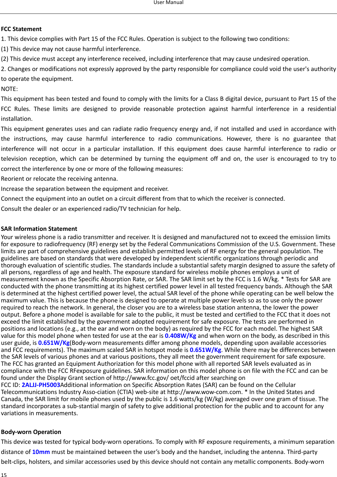 UserManual15 FCCStatement1.ThisdevicecomplieswithPart15oftheFCCRules.Operationissubjecttothefollowingtwoconditions:(1)Thisdevicemaynotcauseharmfulinterference.(2)Thisdevicemustacceptanyinterferencereceived,includinginterferencethatmaycauseundesiredoperation.2.Changesormodificationsnotexpresslyapprovedbythepartyresponsibleforcompliancecouldvoidtheuser&apos;sauthoritytooperatetheequipment.NOTE:ThisequipmenthasbeentestedandfoundtocomplywiththelimitsforaClassBdigitaldevice,pursuanttoPart15oftheFCCRules.Theselimitsaredesignedtoprovidereasonableprotectionagainstharmfulinterferenceinaresidentialinstallation.Thisequipmentgeneratesusesandcanradiateradiofrequencyenergyand,ifnotinstalledandusedinaccordancewiththeinstructions,maycauseharmfulinterferencetoradiocommunications.However,thereisnoguaranteethatinterferencewillnotoccurinaparticularinstallation.Ifthisequipmentdoescauseharmfulinterferencetoradioortelevisionreception,whichcanbedeterminedbyturningtheequipmentoffandon,theuserisencouragedtotrytocorrecttheinterferencebyoneormoreofthefollowingmeasures:Reorientorrelocatethereceivingantenna.Increasetheseparationbetweentheequipmentandreceiver.Connecttheequipmentintoanoutletonacircuitdifferentfromthattowhichthereceiverisconnected.Consultthedealeroranexperiencedradio/TVtechnicianforhelp.SARInformationStatementYourwirelessphoneisaradiotransmitterandreceiver.Itisdesignedandmanufacturednottoexceedtheemissionlimitsforexposuretoradiofrequency(RF)energysetbytheFederalCommunicationsCommissionoftheU.S.Government.TheselimitsarepartofcomprehensiveguidelinesandestablishpermittedlevelsofRFenergyforthegeneralpopulation.Theguidelinesarebasedonstandardsthatweredevelopedbyindependentscientificorganizationsthroughperiodicandthoroughevaluationofscientificstudies.Thestandardsincludeasubstantialsafetymargindesignedtoassurethesafetyofallpersons,regardlessofageandhealth.TheexposurestandardforwirelessmobilephonesemploysaunitofmeasurementknownastheSpecificAbsorptionRate,orSAR.TheSARlimitsetbytheFCCis1.6W/kg.*TestsforSARareconductedwiththephonetransmittingatitshighestcertifiedpowerlevelinalltestedfrequencybands.AlthoughtheSARisdeterminedatthehighestcertifiedpowerlevel,theactualSARlevelofthephonewhileoperatingcanbewellbelowthemaximumvalue.Thisisbecausethephoneisdesignedtooperateatmultiplepowerlevelssoastouseonlythepowerrequiredtoreachthenetwork.Ingeneral,thecloseryouaretoawirelessbasestationantenna,thelowerthepoweroutput.Beforeaphonemodelisavailableforsaletothepublic,itmustbetestedandcertifiedtotheFCCthatitdoesnotexceedthelimitestablishedbythegovernmentadoptedrequirementforsafeexposure.Thetestsareperformedinpositionsandlocations(e.g.,attheearandwornonthebody)asrequiredbytheFCCforeachmodel.ThehighestSARvalueforthismodelphonewhentestedforuseattheearis0.408W/Kgandwhenwornonthebody,asdescribedinthisuserguide,is0.651W/Kg(Body‐wornmeasurementsdifferamongphonemodels,dependinguponavailableaccessoriesandFCCrequirements).ThemaximumscaledSARinhotspotmodeis0.651W/Kg.WhiletheremaybedifferencesbetweentheSARlevelsofvariousphonesandatvariouspositions,theyallmeetthegovernmentrequirementforsafeexposure.TheFCChasgrantedanEquipmentAuthorizationforthismodelphonewithallreportedSARlevelsevaluatedasincompliancewiththeFCCRFexposureguidelines.SARinformationonthismodelphoneisonfilewiththeFCCandcanbefoundundertheDisplayGrantsectionofhttp://www.fcc.gov/oet/fccidaftersearchingonFCCID:2ALJJ‐PH5003AdditionalinformationonSpecificAbsorptionRates(SAR)canbefoundontheCellularTelecommunicationsIndustryAsso‐ciation(CTIA)web‐siteathttp://www.wow‐com.com.*IntheUnitedStatesandCanada,theSARlimitformobilephonesusedbythepublicis1.6watts/kg(W/kg)averagedoveronegramoftissue.Thestandardincorporatesasub‐stantialmarginofsafetytogiveadditionalprotectionforthepublicandtoaccountforanyvariationsinmeasurements.Body‐wornOperationThisdevicewastestedfortypicalbody‐wornoperations.TocomplywithRFexposurerequirements,aminimumseparationdistanceof10mmmustbemaintainedbetweentheuser’sbodyandthehandset,includingtheantenna.Third‐partybelt‐clips,holsters,andsimilaraccessoriesusedbythisdeviceshouldnotcontainanymetalliccomponents.Body‐worn