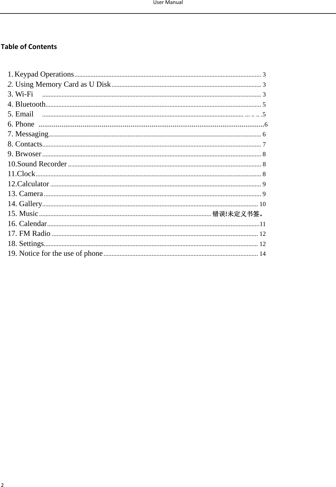 UserManual2 TableofContents1.Keypad Operations ....................................................................................................................  32. Using Memory Card as U Disk ............................................................................................. 33. Wi-Fi     ........................................................................................................................................ 34. Bluetooth...................................................................................................................................... 55. Email     ............................................................................................................................. ... .. .. .56. Phone  ......................................................................................................................67. Messaging .................................................................................................................................... 68. Contacts ........................................................................................................................................ 79. Brwoser ........................................................................................................................................ 810.Sound Recorder ........................................................................................................................ 811.Clock ............................................................................................................................................ 812.Calculator ................................................................................................................................... 913. Camera ....................................................................................................................................... 914. Gallery ...................................................................................................................................... 1015. Music ........................................................................................................... 错误!未定义书签。16. Calendar .................................................................................................................................... 1117. FM Radio ................................................................................................................................ 1218. Settings ..................................................................................................................................... 1219. Notice for the use of phone ................................................................................................  14                    
