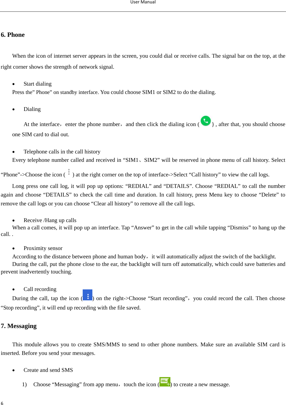 UserManual6 6. Phone When the icon of internet server appears in the screen, you could dial or receive calls. The signal bar on the top, at the right corner shows the strength of network signal.   Start dialing   Press the” Phone” on standby interface. You could choose SIM1 or SIM2 to do the dialing.   Dialing At the interface，enter the phone number，and then click the dialing icon ( ) , after that, you should choose one SIM card to dial out.   Telephone calls in the call history Every telephone number called and received in “SIM1、SIM2” will be reserved in phone menu of call history. Select “Phone”-&gt;Choose the icon ( ) at the right corner on the top of interface-&gt;Select “Call history” to view the call logs. Long press one call log, it will pop up options: “REDIAL” and “DETAILS”. Choose “REDIAL” to call the number again and choose “DETAILS” to check the call time and duration. In call history, press Menu key to choose “Delete” to remove the call logs or you can choose “Clear all history” to remove all the call logs.   Receive /Hang up calls When a call comes, it will pop up an interface. Tap “Answer” to get in the call while tapping “Dismiss” to hang up the call. .   Proximity sensor According to the distance between phone and human body，it will automatically adjust the switch of the backlight. During the call, put the phone close to the ear, the backlight will turn off automatically, which could save batteries and prevent inadvertently touching.   Call recording During the call, tap the icon ( ) on the right-&gt;Choose “Start recording”，you could record the call. Then choose “Stop recording”, it will end up recording with the file saved. 7. Messaging This module allows you to create SMS/MMS to send to other phone numbers. Make sure an available SIM card is inserted. Before you send your messages.    Create and send SMS   1) Choose “Messaging” from app menu，touch the icon ( ) to create a new message. 