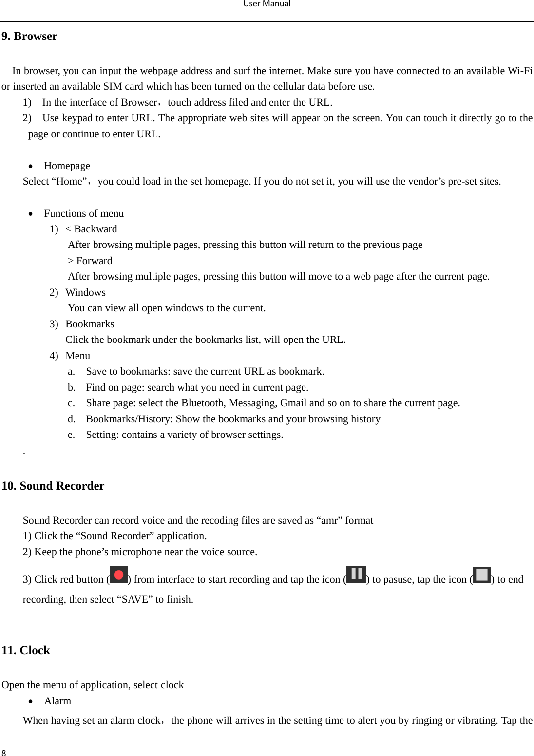 UserManual89. Browser   In browser, you can input the webpage address and surf the internet. Make sure you have connected to an available Wi-Fi or inserted an available SIM card which has been turned on the cellular data before use. 1)  In the interface of Browser，touch address filed and enter the URL. 2)    Use keypad to enter URL. The appropriate web sites will appear on the screen. You can touch it directly go to the page or continue to enter URL.   Homepage Select “Home”，you could load in the set homepage. If you do not set it, you will use the vendor’s pre-set sites.   Functions of menu 1) &lt; Backward After browsing multiple pages, pressing this button will return to the previous page   &gt; Forward After browsing multiple pages, pressing this button will move to a web page after the current page. 2) Windows You can view all open windows to the current. 3) Bookmarks  Click the bookmark under the bookmarks list, will open the URL. 4) Menu a. Save to bookmarks: save the current URL as bookmark. b. Find on page: search what you need in current page. c. Share page: select the Bluetooth, Messaging, Gmail and so on to share the current page. d. Bookmarks/History: Show the bookmarks and your browsing history e. Setting: contains a variety of browser settings. . 10. Sound Recorder Sound Recorder can record voice and the recoding files are saved as “amr” format 1) Click the “Sound Recorder” application. 2) Keep the phone’s microphone near the voice source. 3) Click red button ( ) from interface to start recording and tap the icon ( ) to pasuse, tap the icon ( ) to end recording, then select “SAVE” to finish.  11. Clock Open the menu of application, select clock  Alarm When having set an alarm clock，the phone will arrives in the setting time to alert you by ringing or vibrating. Tap the 