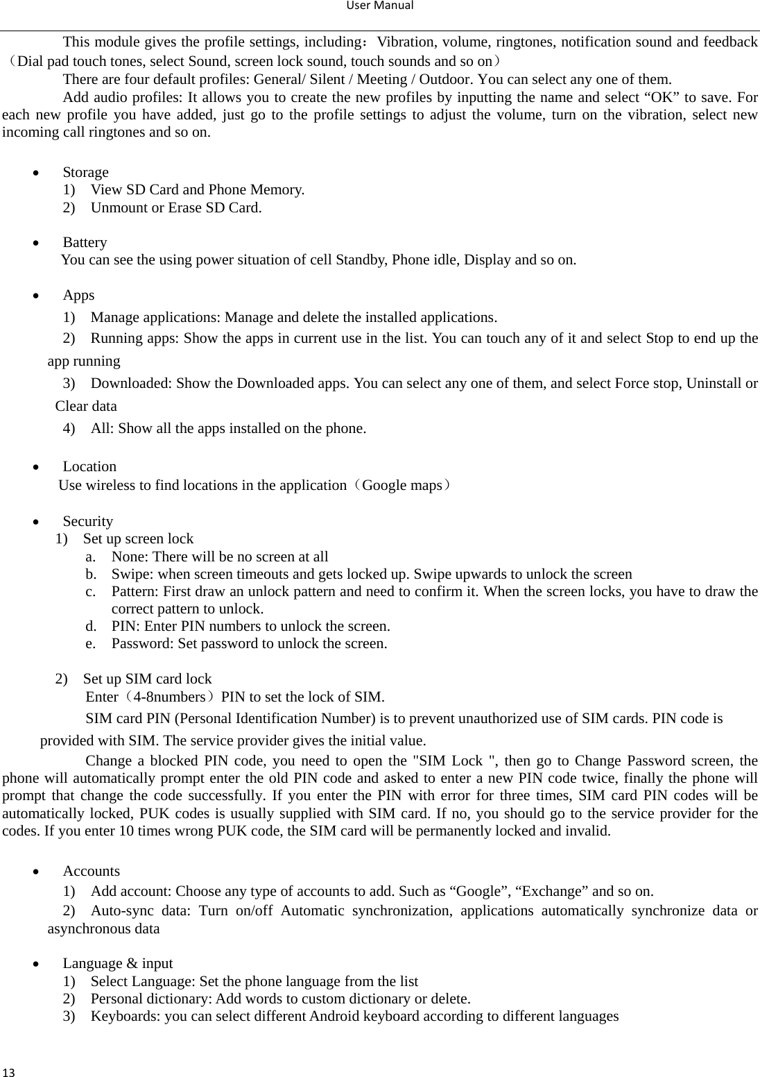 UserManual13This module gives the profile settings, including：Vibration, volume, ringtones, notification sound and feedback（Dial pad touch tones, select Sound, screen lock sound, touch sounds and so on） There are four default profiles: General/ Silent / Meeting / Outdoor. You can select any one of them. Add audio profiles: It allows you to create the new profiles by inputting the name and select “OK” to save. For each new profile you have added, just go to the profile settings to adjust the volume, turn on the vibration, select new incoming call ringtones and so on.   Storage 1)    View SD Card and Phone Memory. 2)    Unmount or Erase SD Card.   Battery   You can see the using power situation of cell Standby, Phone idle, Display and so on.   Apps 1)    Manage applications: Manage and delete the installed applications. 2)    Running apps: Show the apps in current use in the list. You can touch any of it and select Stop to end up the app running 3)    Downloaded: Show the Downloaded apps. You can select any one of them, and select Force stop, Uninstall or Clear data 4)    All: Show all the apps installed on the phone.   Location Use wireless to find locations in the application（Google maps）   Security 1)  Set up screen lock a. None: There will be no screen at all b. Swipe: when screen timeouts and gets locked up. Swipe upwards to unlock the screen c. Pattern: First draw an unlock pattern and need to confirm it. When the screen locks, you have to draw the correct pattern to unlock. d. PIN: Enter PIN numbers to unlock the screen. e. Password: Set password to unlock the screen.  2)    Set up SIM card lock   Enter（4-8numbers）PIN to set the lock of SIM. SIM card PIN (Personal Identification Number) is to prevent unauthorized use of SIM cards. PIN code is provided with SIM. The service provider gives the initial value. Change a blocked PIN code, you need to open the &quot;SIM Lock &quot;, then go to Change Password screen, the phone will automatically prompt enter the old PIN code and asked to enter a new PIN code twice, finally the phone will prompt that change the code successfully. If you enter the PIN with error for three times, SIM card PIN codes will be automatically locked, PUK codes is usually supplied with SIM card. If no, you should go to the service provider for the codes. If you enter 10 times wrong PUK code, the SIM card will be permanently locked and invalid.   Accounts 1)    Add account: Choose any type of accounts to add. Such as “Google”, “Exchange” and so on. 2)  Auto-sync data: Turn on/off Automatic synchronization, applications automatically synchronize data or asynchronous data   Language &amp; input 1)    Select Language: Set the phone language from the list   2)    Personal dictionary: Add words to custom dictionary or delete. 3)  Keyboards: you can select different Android keyboard according to different languages   