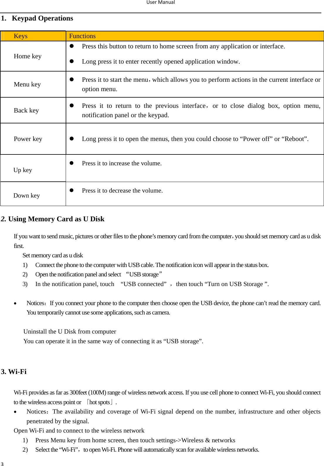 UserManual31. Keypad Operations Keys  Functions Home key  Press this button to return to home screen from any application or interface.  Long press it to enter recently opened application window. Menu key   Press it to start the menu，which allows you to perform actions in the current interface or option menu. Back key   Press it to return to the previous interface，or to close dialog box, option menu, notification panel or the keypad. Power key   Long press it to open the menus, then you could choose to “Power off” or “Reboot”. Up key  Press it to increase the volume.  Down key   Press it to decrease the volume.   2. Using Memory Card as U Disk If you want to send music, pictures or other files to the phone’s memory card from the computer，you should set memory card as u disk first. Set memory card as u disk 1) Connect the phone to the computer with USB cable. The notification icon will appear in the status box.       2) Open the notification panel and select  “USB storage” 3) In the notification panel, touch    “USB connected”  ，then touch “Turn on USB Storage ”.   Notices：If you connect your phone to the computer then choose open the USB device, the phone can’t read the memory card. You temporarily cannot use some applications, such as camera.  Uninstall the U Disk from computer You can operate it in the same way of connecting it as “USB storage”.  3. Wi-Fi Wi-Fi provides as far as 300feet (100M) range of wireless network access. If you use cell phone to connect Wi-Fi, you should connect to the wireless access point or  「hot spots」.  Notices：The availability and coverage of Wi-Fi signal depend on the number, infrastructure and other objects penetrated by the signal. Open Wi-Fi and to connect to the wireless network 1) Press Menu key from home screen, then touch settings-&gt;Wireless &amp; networks 2) Select the “Wi-Fi”，to open Wi-Fi. Phone will automatically scan for available wireless networks. 