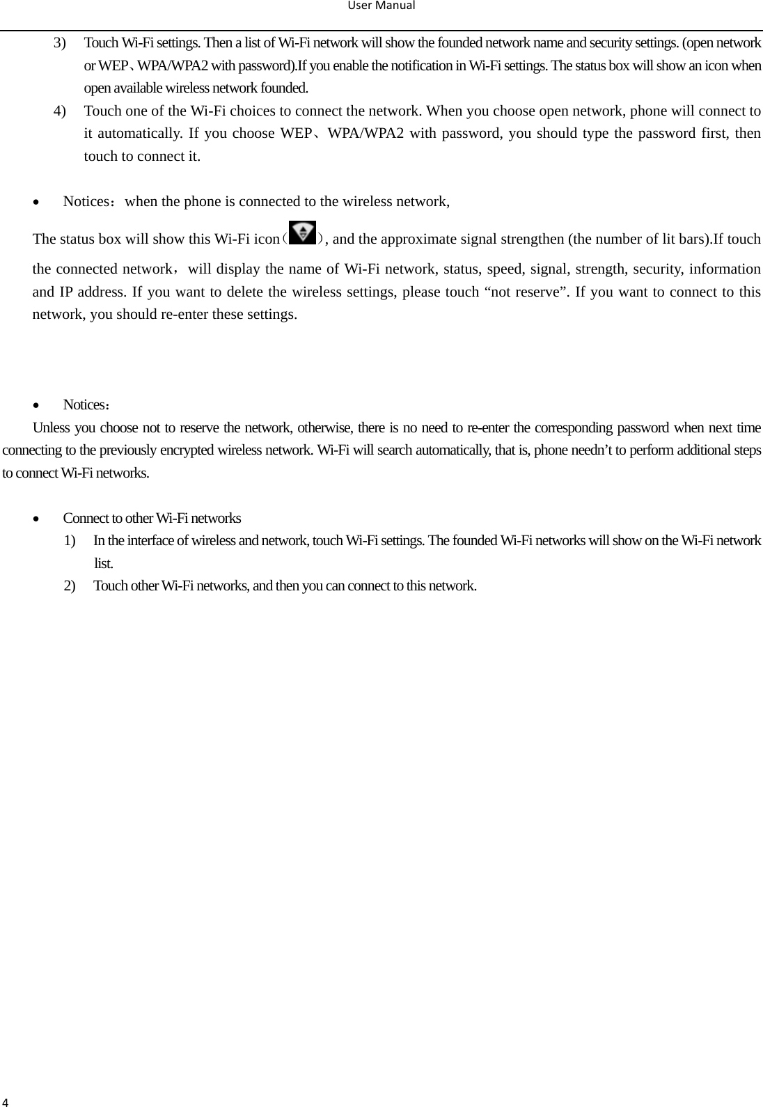 UserManual43) Touch Wi-Fi settings. Then a list of Wi-Fi network will show the founded network name and security settings. (open network or WEP、WPA/WPA2 with password).If you enable the notification in Wi-Fi settings. The status box will show an icon when open available wireless network founded. 4) Touch one of the Wi-Fi choices to connect the network. When you choose open network, phone will connect to it automatically. If you choose WEP、WPA/WPA2 with password, you should type the password first, then touch to connect it.                                                                     Notices：when the phone is connected to the wireless network, The status box will show this Wi-Fi icon（ ）, and the approximate signal strengthen (the number of lit bars).If touch the connected network，will display the name of Wi-Fi network, status, speed, signal, strength, security, information and IP address. If you want to delete the wireless settings, please touch “not reserve”. If you want to connect to this network, you should re-enter these settings.         Notices： Unless you choose not to reserve the network, otherwise, there is no need to re-enter the corresponding password when next time connecting to the previously encrypted wireless network. Wi-Fi will search automatically, that is, phone needn’t to perform additional steps to connect Wi-Fi networks.     Connect to other Wi-Fi networks 1) In the interface of wireless and network, touch Wi-Fi settings. The founded Wi-Fi networks will show on the Wi-Fi network list. 2) Touch other Wi-Fi networks, and then you can connect to this network.                                        