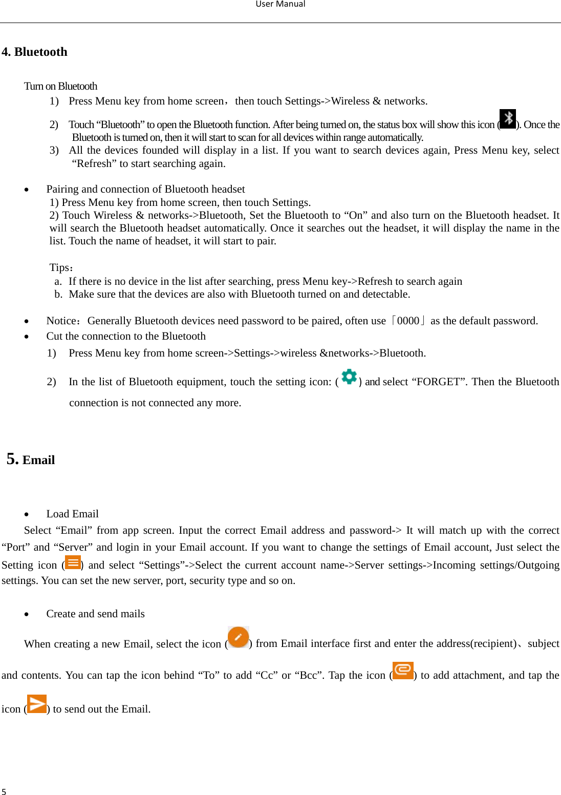 UserManual54. Bluetooth Turn on Bluetooth 1) Press Menu key from home screen，then touch Settings-&gt;Wireless &amp; networks. 2) Touch “Bluetooth” to open the Bluetooth function. After being turned on, the status box will show this icon ( ). Once the Bluetooth is turned on, then it will start to scan for all devices within range automatically. 3) All the devices founded will display in a list. If you want to search devices again, Press Menu key, select “Refresh” to start searching again.   Pairing and connection of Bluetooth headset 1) Press Menu key from home screen, then touch Settings. 2) Touch Wireless &amp; networks-&gt;Bluetooth, Set the Bluetooth to “On” and also turn on the Bluetooth headset. It will search the Bluetooth headset automatically. Once it searches out the headset, it will display the name in the list. Touch the name of headset, it will start to pair.  Tips： a. If there is no device in the list after searching, press Menu key-&gt;Refresh to search again b. Make sure that the devices are also with Bluetooth turned on and detectable.   Notice：Generally Bluetooth devices need password to be paired, often use「0000」as the default password.    Cut the connection to the Bluetooth 1) Press Menu key from home screen-&gt;Settings-&gt;wireless &amp;networks-&gt;Bluetooth.  2) In the list of Bluetooth equipment, touch the setting icon: ( ) and select “FORGET”. Then the Bluetooth connection is not connected any more.                                                5. Email   Load Email Select “Email” from app screen. Input the correct Email address and password-&gt; It will match up with the correct “Port” and “Server” and login in your Email account. If you want to change the settings of Email account, Just select the Setting icon ( ) and select “Settings”-&gt;Select the current account name-&gt;Server settings-&gt;Incoming settings/Outgoing settings. You can set the new server, port, security type and so on.   Create and send mails When creating a new Email, select the icon ( ) from Email interface first and enter the address(recipient)、subject and contents. You can tap the icon behind “To” to add “Cc” or “Bcc”. Tap the icon ( ) to add attachment, and tap the icon ( ) to send out the Email.