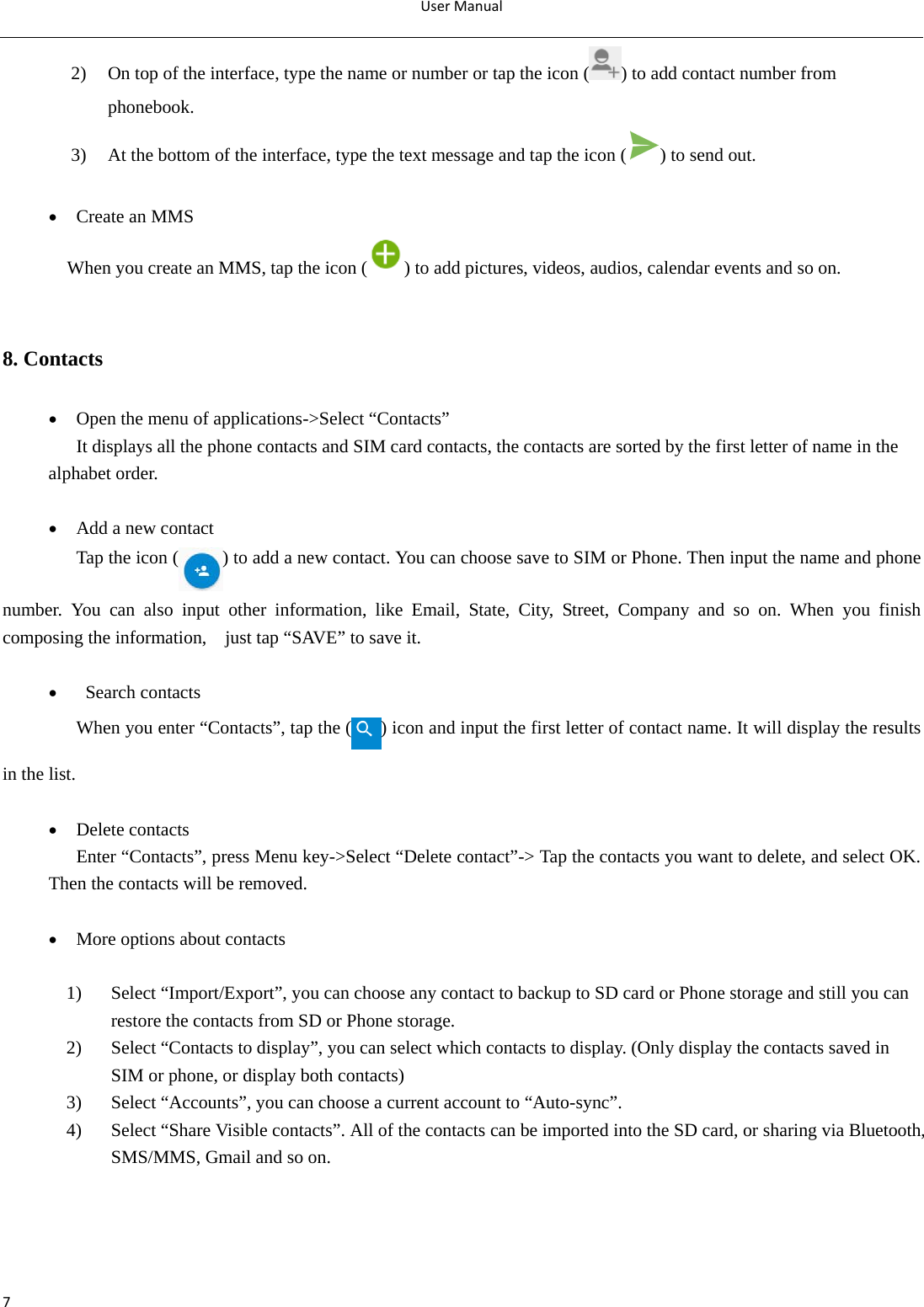 UserManual72) On top of the interface, type the name or number or tap the icon ( ) to add contact number from phonebook. 3) At the bottom of the interface, type the text message and tap the icon ( ) to send out.   Create an MMS When you create an MMS, tap the icon ( ) to add pictures, videos, audios, calendar events and so on.  8. Contacts  Open the menu of applications-&gt;Select “Contacts” It displays all the phone contacts and SIM card contacts, the contacts are sorted by the first letter of name in the alphabet order.   Add a new contact Tap the icon ( ) to add a new contact. You can choose save to SIM or Phone. Then input the name and phone number. You can also input other information, like Email, State, City, Street, Company and so on. When you finish composing the information,    just tap “SAVE” to save it.    Search contacts When you enter “Contacts”, tap the ( ) icon and input the first letter of contact name. It will display the results in the list.   Delete contacts Enter “Contacts”, press Menu key-&gt;Select “Delete contact”-&gt; Tap the contacts you want to delete, and select OK. Then the contacts will be removed.   More options about contacts  1) Select “Import/Export”, you can choose any contact to backup to SD card or Phone storage and still you can restore the contacts from SD or Phone storage. 2) Select “Contacts to display”, you can select which contacts to display. (Only display the contacts saved in SIM or phone, or display both contacts)     3) Select “Accounts”, you can choose a current account to “Auto-sync”. 4) Select “Share Visible contacts”. All of the contacts can be imported into the SD card, or sharing via Bluetooth, SMS/MMS, Gmail and so on.           