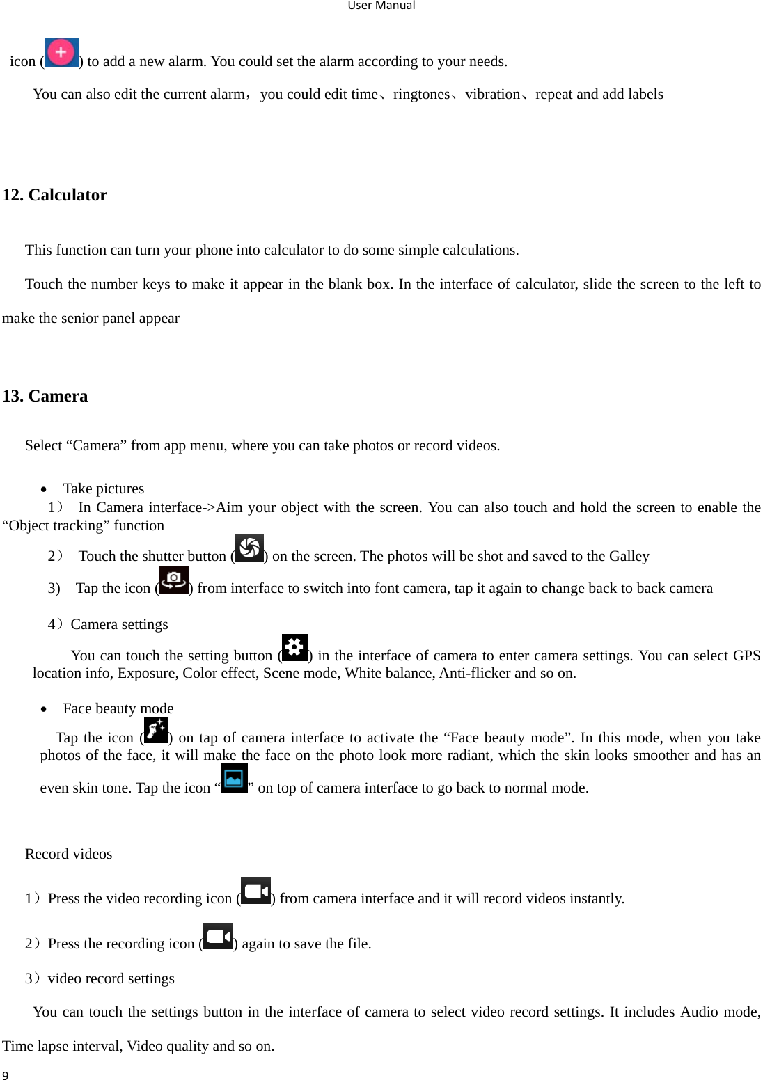 UserManual9icon ( ) to add a new alarm. You could set the alarm according to your needs. You can also edit the current alarm，you could edit time、ringtones、vibration、repeat and add labels     12. Calculator This function can turn your phone into calculator to do some simple calculations. Touch the number keys to make it appear in the blank box. In the interface of calculator, slide the screen to the left to make the senior panel appear  13. Camera         Select “Camera” from app menu, where you can take photos or record videos.     Take pictures 1） In Camera interface-&gt;Aim your object with the screen. You can also touch and hold the screen to enable the “Object tracking” function 2）  Touch the shutter button ( ) on the screen. The photos will be shot and saved to the Galley 3)    Tap the icon ( ) from interface to switch into font camera, tap it again to change back to back camera  4）Camera settings           You can touch the setting button ( ) in the interface of camera to enter camera settings. You can select GPS location info, Exposure, Color effect, Scene mode, White balance, Anti-flicker and so on.   Face beauty mode    Tap the icon ( ) on tap of camera interface to activate the “Face beauty mode”. In this mode, when you take photos of the face, it will make the face on the photo look more radiant, which the skin looks smoother and has an even skin tone. Tap the icon “ ” on top of camera interface to go back to normal mode.   Record videos 1）Press the video recording icon ( ) from camera interface and it will record videos instantly. 2）Press the recording icon ( ) again to save the file. 3）video record settings  You can touch the settings button in the interface of camera to select video record settings. It includes Audio mode, Time lapse interval, Video quality and so on. 