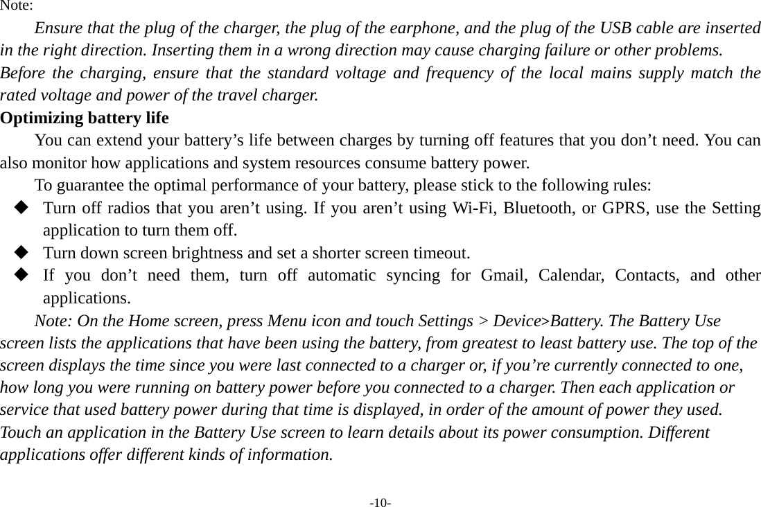 -10- Note: Ensure that the plug of the charger, the plug of the earphone, and the plug of the USB cable are inserted in the right direction. Inserting them in a wrong direction may cause charging failure or other problems. Before the charging, ensure that the standard voltage and frequency of the local mains supply match the rated voltage and power of the travel charger. Optimizing battery life You can extend your battery’s life between charges by turning off features that you don’t need. You can also monitor how applications and system resources consume battery power.   To guarantee the optimal performance of your battery, please stick to the following rules:  Turn off radios that you aren’t using. If you aren’t using Wi-Fi, Bluetooth, or GPRS, use the Setting application to turn them off.  Turn down screen brightness and set a shorter screen timeout.  If you don’t need them, turn off automatic syncing for Gmail, Calendar, Contacts, and other applications. Note: On the Home screen, press Menu icon and touch Settings &gt; Device&gt;Battery. The Battery Use screen lists the applications that have been using the battery, from greatest to least battery use. The top of the screen displays the time since you were last connected to a charger or, if you’re currently connected to one, how long you were running on battery power before you connected to a charger. Then each application or service that used battery power during that time is displayed, in order of the amount of power they used. Touch an application in the Battery Use screen to learn details about its power consumption. Different applications offer different kinds of information.   