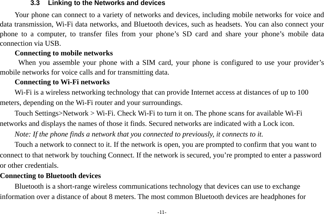 -11- 3.3  Linking to the Networks and devices Your phone can connect to a variety of networks and devices, including mobile networks for voice and data transmission, Wi-Fi data networks, and Bluetooth devices, such as headsets. You can also connect your phone to a computer, to transfer files from your phone’s SD card and share your phone’s mobile data connection via USB. Connecting to mobile networks  When you assemble your phone with a SIM card, your phone is configured to use your provider’s mobile networks for voice calls and for transmitting data. Connecting to Wi-Fi networks Wi-Fi is a wireless networking technology that can provide Internet access at distances of up to 100 meters, depending on the Wi-Fi router and your surroundings. Touch Settings&gt;Network &gt; Wi-Fi. Check Wi-Fi to turn it on. The phone scans for available Wi-Fi networks and displays the names of those it finds. Secured networks are indicated with a Lock icon.   Note: If the phone finds a network that you connected to previously, it connects to it. Touch a network to connect to it. If the network is open, you are prompted to confirm that you want to connect to that network by touching Connect. If the network is secured, you’re prompted to enter a password or other credentials. Connecting to Bluetooth devices Bluetooth is a short-range wireless communications technology that devices can use to exchange information over a distance of about 8 meters. The most common Bluetooth devices are headphones for 
