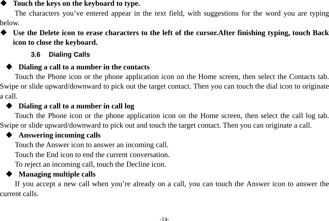 -14-  Touch the keys on the keyboard to type. The characters you’ve entered appear in the text field, with suggestions for the word you are typing below.   Use the Delete icon to erase characters to the left of the cursor.After finishing typing, touch Back icon to close the keyboard. 3.6 Dialing Calls  Dialing a call to a number in the contacts Touch the Phone icon or the phone application icon on the Home screen, then select the Contacts tab. Swipe or slide upward/downward to pick out the target contact. Then you can touch the dial icon to originate a call.  Dialing a call to a number in call log Touch the Phone icon or the phone application icon on the Home screen, then select the call log tab. Swipe or slide upward/downward to pick out and touch the target contact. Then you can originate a call.  Answering incoming calls Touch the Answer icon to answer an incoming call. Touch the End icon to end the current conversation. To reject an incoming call, touch the Decline icon.  Managing multiple calls If you accept a new call when you’re already on a call, you can touch the Answer icon to answer the current calls.  