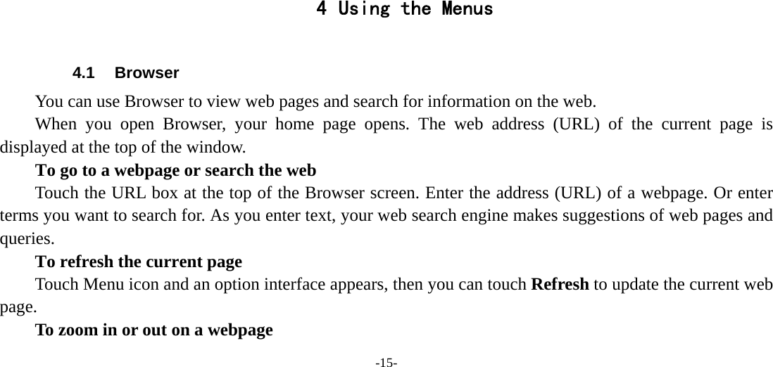 -15-       4 Using the Menus  4.1 Browser You can use Browser to view web pages and search for information on the web. When you open Browser, your home page opens. The web address (URL) of the current page is displayed at the top of the window. To go to a webpage or search the web Touch the URL box at the top of the Browser screen. Enter the address (URL) of a webpage. Or enter terms you want to search for. As you enter text, your web search engine makes suggestions of web pages and queries.      To refresh the current page Touch Menu icon and an option interface appears, then you can touch Refresh to update the current web page.         To zoom in or out on a webpage 