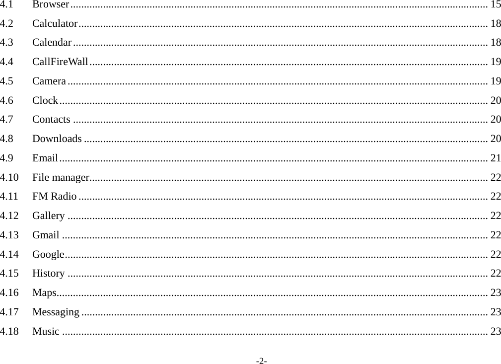 -2- 4.1Browser ......................................................................................................................................................... 154.2Calculator ...................................................................................................................................................... 184.3Calendar ........................................................................................................................................................ 184.4CallFireWall .................................................................................................................................................. 194.5Camera .......................................................................................................................................................... 194.6Clock ............................................................................................................................................................. 204.7Contacts ........................................................................................................................................................ 204.8Downloads .................................................................................................................................................... 204.9Email ............................................................................................................................................................. 214.10File manager .................................................................................................................................................. 224.11FM Radio ...................................................................................................................................................... 224.12Gallery .......................................................................................................................................................... 224.13Gmail ............................................................................................................................................................ 224.14Google ........................................................................................................................................................... 224.15History .......................................................................................................................................................... 224.16Maps .............................................................................................................................................................. 234.17Messaging ..................................................................................................................................................... 234.18Music ............................................................................................................................................................ 23
