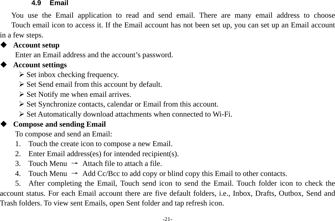 -21- 4.9 Email You use the Email application to read and send email. There are many email address to choose     Touch email icon to access it. If the Email account has not been set up, you can set up an Email account in a few steps.  Account setup   Enter an Email address and the account’s password.    Account settings    Set inbox checking frequency.    Set Send email from this account by default.    Set Notify me when email arrives.    Set Synchronize contacts, calendar or Email from this account.    Set Automatically download attachments when connected to Wi-Fi.  Compose and sending Email   To compose and send an Email:   1.    Touch the create icon to compose a new Email.   2.    Enter Email address(es) for intended recipient(s).     3.  Touch Menu →  Attach file to attach a file.     4.  Touch Menu →  Add Cc/Bcc to add copy or blind copy this Email to other contacts.     5.  After completing the Email, Touch send icon to send the Email. Touch folder icon to check the account status. For each Email account there are five default folders, i.e., Inbox, Drafts, Outbox, Send and Trash folders. To view sent Emails, open Sent folder and tap refresh icon.   