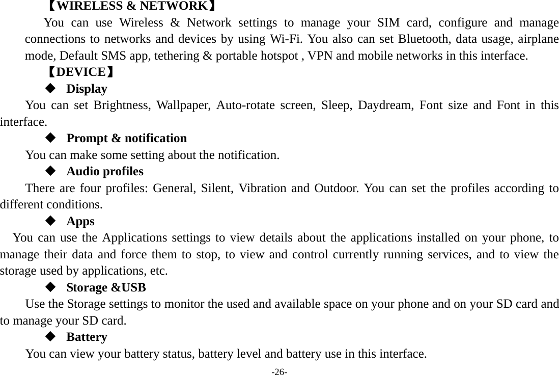 -26- 【WIRELESS &amp; NETWORK】 You can use Wireless &amp; Network settings to manage your SIM card, configure and manage connections to networks and devices by using Wi-Fi. You also can set Bluetooth, data usage, airplane mode, Default SMS app, tethering &amp; portable hotspot , VPN and mobile networks in this interface. 【DEVICE】  Display You can set Brightness, Wallpaper, Auto-rotate screen, Sleep, Daydream, Font size and Font in this interface.  Prompt &amp; notification You can make some setting about the notification.  Audio profiles There are four profiles: General, Silent, Vibration and Outdoor. You can set the profiles according to different conditions.    Apps You can use the Applications settings to view details about the applications installed on your phone, to manage their data and force them to stop, to view and control currently running services, and to view the storage used by applications, etc.  Storage &amp;USB Use the Storage settings to monitor the used and available space on your phone and on your SD card and to manage your SD card.  Battery You can view your battery status, battery level and battery use in this interface. 