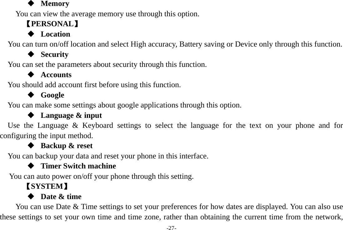 -27-  Memory  You can view the average memory use through this option.       【PERSONAL】  Location    You can turn on/off location and select High accuracy, Battery saving or Device only through this function.  Security You can set the parameters about security through this function.  Accounts You should add account first before using this function.  Google  You can make some settings about google applications through this option.  Language &amp; input Use the Language &amp; Keyboard settings to select the language for the text on your phone and for configuring the input method.  Backup &amp; reset You can backup your data and reset your phone in this interface.  Timer Switch machine You can auto power on/off your phone through this setting.    【SYSTEM】  Date &amp; time         You can use Date &amp; Time settings to set your preferences for how dates are displayed. You can also use these settings to set your own time and time zone, rather than obtaining the current time from the network, 