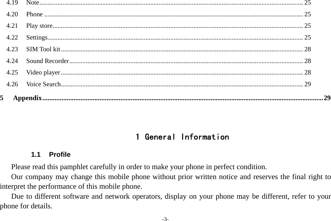 -3- 4.19Note ............................................................................................................................................................... 254.20Phone ............................................................................................................................................................ 254.21Play store ....................................................................................................................................................... 254.22Settings .......................................................................................................................................................... 254.23SIM Tool kit .................................................................................................................................................. 284.24Sound Recorder ............................................................................................................................................. 284.25Video player .................................................................................................................................................. 284.26Voice Search .................................................................................................................................................. 295Appendix .................................................................................................................................................................. 29  1 General Information 1.1 Profile    Please read this pamphlet carefully in order to make your phone in perfect condition.       Our company may change this mobile phone without prior written notice and reserves the final right to interpret the performance of this mobile phone.    Due to different software and network operators, display on your phone may be different, refer to your phone for details. 