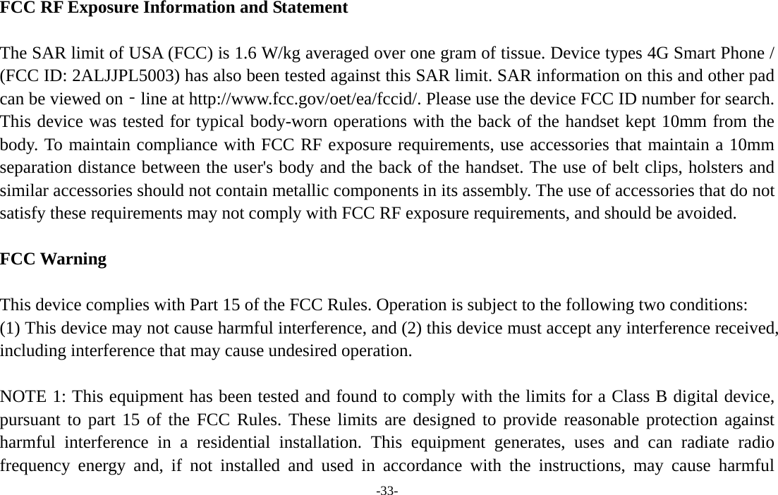 -33-  FCC RF Exposure Information and Statement  The SAR limit of USA (FCC) is 1.6 W/kg averaged over one gram of tissue. Device types 4G Smart Phone / (FCC ID: 2ALJJPL5003) has also been tested against this SAR limit. SAR information on this and other pad can be viewed on‐line at http://www.fcc.gov/oet/ea/fccid/. Please use the device FCC ID number for search. This device was tested for typical body-worn operations with the back of the handset kept 10mm from the body. To maintain compliance with FCC RF exposure requirements, use accessories that maintain a 10mm separation distance between the user&apos;s body and the back of the handset. The use of belt clips, holsters and similar accessories should not contain metallic components in its assembly. The use of accessories that do not satisfy these requirements may not comply with FCC RF exposure requirements, and should be avoided.  FCC Warning  This device complies with Part 15 of the FCC Rules. Operation is subject to the following two conditions: (1) This device may not cause harmful interference, and (2) this device must accept any interference received, including interference that may cause undesired operation.  NOTE 1: This equipment has been tested and found to comply with the limits for a Class B digital device, pursuant to part 15 of the FCC Rules. These limits are designed to provide reasonable protection against harmful interference in a residential installation. This equipment generates, uses and can radiate radio frequency energy and, if not installed and used in accordance with the instructions, may cause harmful 