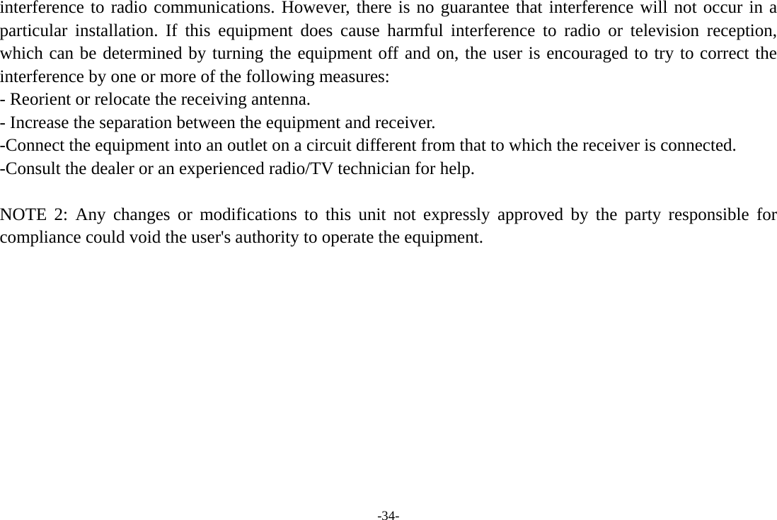 -34- interference to radio communications. However, there is no guarantee that interference will not occur in a particular installation. If this equipment does cause harmful interference to radio or television reception, which can be determined by turning the equipment off and on, the user is encouraged to try to correct the interference by one or more of the following measures: - Reorient or relocate the receiving antenna. - Increase the separation between the equipment and receiver. -Connect the equipment into an outlet on a circuit different from that to which the receiver is connected. -Consult the dealer or an experienced radio/TV technician for help.  NOTE 2: Any changes or modifications to this unit not expressly approved by the party responsible for compliance could void the user&apos;s authority to operate the equipment. 