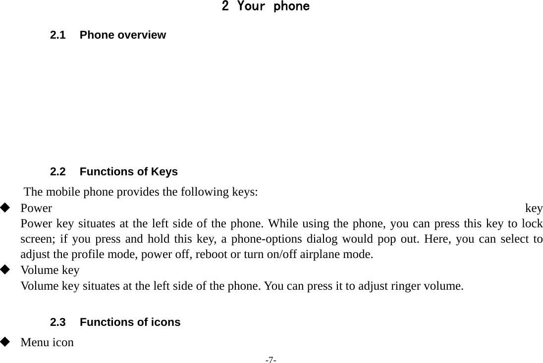 -7- 2 Your phone 2.1 Phone overview        2.2  Functions of Keys The mobile phone provides the following keys:  Power  key Power key situates at the left side of the phone. While using the phone, you can press this key to lock screen; if you press and hold this key, a phone-options dialog would pop out. Here, you can select to adjust the profile mode, power off, reboot or turn on/off airplane mode.  Volume key Volume key situates at the left side of the phone. You can press it to adjust ringer volume.  2.3  Functions of icons  Menu icon 