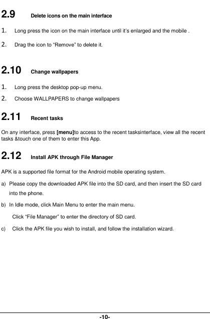  -10- 2.9   Delete icons on the main interface 1. Long press the icon on the main interface until it’s enlarged and the mobile . 2. Drag the icon to “Remove” to delete it.   2.10  Change wallpapers 1. Long press the desktop pop-up menu. 2. Choose WALLPAPERS to change wallpapers 2.11  Recent tasks On any interface, press [menu]to access to the recent tasksinterface, view all the recent tasks &amp;touch one of them to enter this App. 2.12  Install APK through File Manager APK is a supported file format for the Android mobile operating system. a)  Please copy the downloaded APK file into the SD card, and then insert the SD card into the phone.   b)  In Idle mode, click Main Menu to enter the main menu. Click “File Manager” to enter the directory of SD card. c)  Click the APK file you wish to install, and follow the installation wizard. 