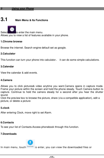  -11- 3  Using your Phone 3.1  Main Menu &amp; Its Functions Select to enter the main menu. Allows you to view a list of features available in your phone. 1.Chrome browse Browse the internet. Search engine default set as google. 2.Calculator This function can turn your phone into calculator，  it can do some simple calculations. 3.Calendar View the calendar &amp; add events.  4.Camera  Allows you  to  click  pictures&amp; video anytime  you  want.Camera opens  in  capture mode. Frame your picture within the screen and hold the phone steady. Touch Camera button to capture.  Continue  to  hold  the  camera  steady  for  a  second  after  you  hear  the  shutter sound. Click the preview box to browse the picture, share (via a compatible application), edit a picture, or delete a picture 5.clock After entering Clock, move right to set Alarm.  6.Contacts To see your list of Contacts.Access phonebook through this function. 7.Downloads In main menu, touch to enter, you can view the downloaded files or 