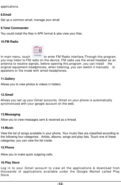  -12- applications. 8.Email Set up a common email, manage your email 9.Total Commander You could install the files in APK format &amp; also view your files. 10.FM Radio In main menu, touch  to enter FM Radio interface,Through this program, you may listen to FM radio on the device, FM radio use the wired headset as an antenna to receive signals, before opening this program ,you can install    the original equipment-headphones, when listening, you can switch it manually    to speakers or the mode with wired headphones. 11.Gallery Allows you to view photos &amp; videos in folders.    12.Gmail Allows you set up your Gmail accounts. Gmail on your phone is automatically synchronized with your google account on the web.  13.Messaging Allow you to view messages sent &amp; received as a thread. 14.Music View the list of songs available in your phone. Your music files are classified according to the following four categories：Artists, albums, songs and play lists. Touch one of these categories; you can view the list inside.  15.Phone  Allow you to make quick outgoing calls. 16.Play Store Log  in  to  your  Gmail  account  to view  all  the  applications  &amp;  download  from thousands  of  applications  available  under  the  Google  Market  called  Play Store.   