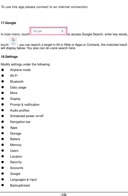  -13- To use this app please connect to an internet connection.   17.Google In main menu, touch to access Google Search, enter key words, touch , you can search a target in All or Web or Apps or Contacts, the matched result will display below. You also can do voice search here. 18.Settings Modify settings under the following:  Airplane mode      Wi-Fi        Bluetooth  Data usage  More  Display  Prompt &amp; notification  Audio profiles  Scheduled power on/off  Navigation bar  Apps  Storage  Battery  Memory  Users  Location  Security    Accounts  Google  Languages &amp; input  Backup&amp;reset 