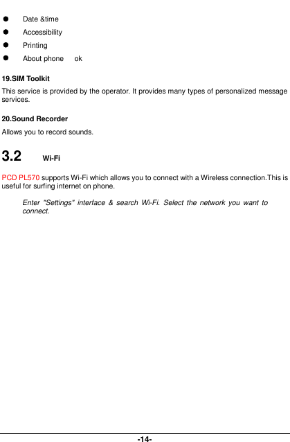  -14-  Date &amp;time  Accessibility  Printing  About phone      ok 19.SIM Toolkit This service is provided by the operator. It provides many types of personalized message services. 20.Sound Recorder Allows you to record sounds. 3.2  Wi-Fi PCD PL570 supports Wi-Fi which allows you to connect with a Wireless connection.This is useful for surfing internet on phone.  Enter  &quot;Settings&quot; interface &amp;  search  Wi-Fi. Select the network you want  to connect.   