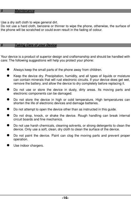  -16- 5  Maintenance Use a dry soft cloth to wipe general dirt.   Do not use a hard cloth, benzene or thinner to wipe the phone, otherwise, the surface of the phone will be scratched or could even result in the fading of colour.  6  Taking Care of your Device Your device is a product of superior design and craftsmanship and should be handled with care: The following suggestions will help you protect your phone:    Always keep the small parts of the phone away from children.    Keep the device dry. Precipitation, humidity, and all types of liquids or moisture can contain minerals that will rust electronic circuits. If your device does get wet, remove the battery, and allow the device to dry completely before replacing it.    Do  not  use  or  store  the  device  in  dusty,  dirty  areas.  Its  moving  parts  and electronic components can be damaged.  Do  not  store  the  device  in  high  or  cold  temperature.  High  temperatures  can shorten the life of electronic devices and damage batteries.  Do not attempt to open the device other than as instructed in this guide.  Do  not  drop,  knock,  or  shake  the  device.  Rough  handling  can  break  internal circuit boards and fine mechanics.    Do not use harsh chemicals, cleaning solvents, or strong detergents to clean the device. Only use a soft, clean, dry cloth to clean the surface of the device.  Do not  paint  the  device.  Paint  can  clog  the  moving parts and prevent  proper operation.    Use indoor chargers.        