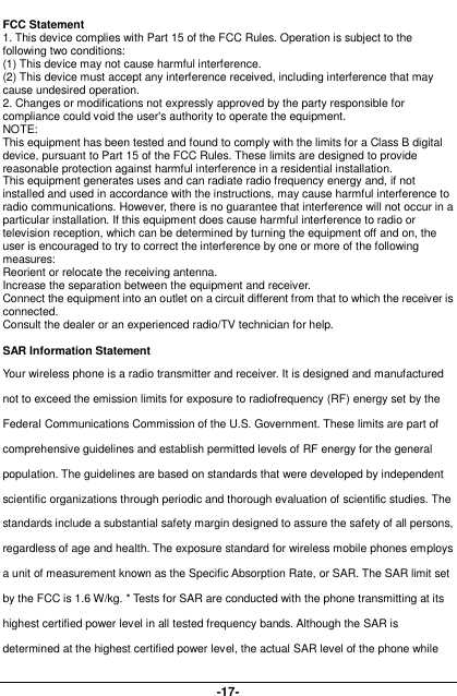  -17- FCC Statement 1. This device complies with Part 15 of the FCC Rules. Operation is subject to the following two conditions: (1) This device may not cause harmful interference. (2) This device must accept any interference received, including interference that may cause undesired operation. 2. Changes or modifications not expressly approved by the party responsible for compliance could void the user&apos;s authority to operate the equipment. NOTE:   This equipment has been tested and found to comply with the limits for a Class B digital device, pursuant to Part 15 of the FCC Rules. These limits are designed to provide reasonable protection against harmful interference in a residential installation. This equipment generates uses and can radiate radio frequency energy and, if not installed and used in accordance with the instructions, may cause harmful interference to radio communications. However, there is no guarantee that interference will not occur in a particular installation. If this equipment does cause harmful interference to radio or television reception, which can be determined by turning the equipment off and on, the user is encouraged to try to correct the interference by one or more of the following measures: Reorient or relocate the receiving antenna. Increase the separation between the equipment and receiver. Connect the equipment into an outlet on a circuit different from that to which the receiver is connected.   Consult the dealer or an experienced radio/TV technician for help.  SAR Information Statement Your wireless phone is a radio transmitter and receiver. It is designed and manufactured not to exceed the emission limits for exposure to radiofrequency (RF) energy set by the Federal Communications Commission of the U.S. Government. These limits are part of comprehensive guidelines and establish permitted levels of RF energy for the general population. The guidelines are based on standards that were developed by independent scientific organizations through periodic and thorough evaluation of scientific studies. The standards include a substantial safety margin designed to assure the safety of all persons, regardless of age and health. The exposure standard for wireless mobile phones employs a unit of measurement known as the Specific Absorption Rate, or SAR. The SAR limit set by the FCC is 1.6 W/kg. * Tests for SAR are conducted with the phone transmitting at its highest certified power level in all tested frequency bands. Although the SAR is determined at the highest certified power level, the actual SAR level of the phone while 