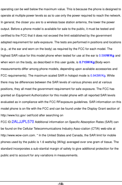  -18- operating can be well below the maximum value. This is because the phone is designed to operate at multiple power levels so as to use only the power required to reach the network. In general, the closer you are to a wireless base station antenna, the lower the power output. Before a phone model is available for sale to the public, it must be tested and certified to the FCC that it does not exceed the limit established by the government adopted requirement for safe exposure. The tests are performed in positions and locations (e.g., at the ear and worn on the body) as required by the FCC for each model. The highest SAR value for this model phone when tested for use at the ear is 0.599W/Kg and when worn on the body, as described in this user guide, is 0.715W/Kg(Body-worn measurements differ among phone models, depending upon available accessories and FCC requirements). The maximum scaled SAR in hotspot mode is 0.943W/Kg. While there may be differences between the SAR levels of various phones and at various positions, they all meet the government requirement for safe exposure. The FCC has granted an Equipment Authorization for this model phone with all reported SAR levels evaluated as in compliance with the FCC RFexposure guidelines. SAR information on this model phone is on file with the FCC and can be found under the Display Grant section of http://www.fcc.gov/ oet/fccid after searching on   FCC ID:2ALJJPL570 Additional information on Specific Absorption Rates (SAR) can be found on the Cellular Telecommunications Industry Asso-ciation (CTIA) web-site at http://www.wow-com.com. * In the United States and Canada, the SAR limit for mobile phones used by the public is 1.6 watts/kg (W/kg) averaged over one gram of tissue. The standard incorporates a sub-stantial margin of safety to give additional protection for the public and to account for any variations in measurements.      