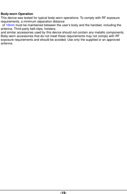  -19-   Body-worn Operation This device was tested for typical body-worn operations. To comply with RF exposure requirements, a minimum separation distance   of 10mm must be maintained between the user’s body and the handset, including the antenna. Third-party belt-clips, holsters,   and similar accessories used by this device should not contain any metallic components. Body-worn accessories that do not meet these requirements may not comply with RF exposure requirements and should be avoided. Use only the supplied or an approved antenna.   