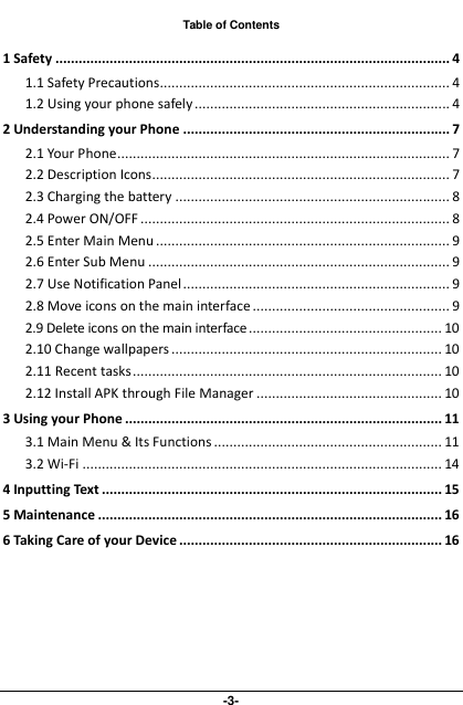  -3- Table of Contents 1 Safety ...................................................................................................... 4 1.1 Safety Precautions........................................................................... 4 1.2 Using your phone safely .................................................................. 4 2 Understanding your Phone ..................................................................... 7 2.1 Your Phone ...................................................................................... 7 2.2 Description Icons............................................................................. 7 2.3 Charging the battery ....................................................................... 8 2.4 Power ON/OFF ................................................................................ 8 2.5 Enter Main Menu ............................................................................ 9 2.6 Enter Sub Menu .............................................................................. 9 2.7 Use Notification Panel ..................................................................... 9 2.8 Move icons on the main interface ................................................... 9 2.9 Delete icons on the main interface .................................................. 10 2.10 Change wallpapers ...................................................................... 10 2.11 Recent tasks ................................................................................ 10 2.12 Install APK through File Manager ................................................ 10 3 Using your Phone .................................................................................. 11 3.1 Main Menu &amp; Its Functions ........................................................... 11 3.2 Wi-Fi ............................................................................................. 14 4 Inputting Text ........................................................................................ 15 5 Maintenance ......................................................................................... 16 6 Taking Care of your Device .................................................................... 16  