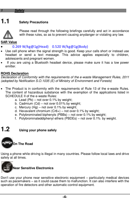  -4- 1  Safety 1.1  Safety Precautions Please read through the following briefings carefully and act in accordance with these rules, so as to prevent causing anydanger or violating any law.  SAR Value  0.269 W/kg@1g(Head)    0.520 W/kg@1g(Body)   Use cell phone when the signal strength is good. Keep your calls short or instead use headset  or  send  a  text  message.  This  advice  applies  especially  to  children, adolescents and pregnant women.     If  you are using a Bluetooth headset device, please make sure it has a low power emitter.  ROHS Declaration Declaration of Conformity with the requirements of the e-waste Management Rules, 2011 (adopted by Notification S.O.1035 (E) of Ministry of Environment and Forests)    The Product is in conformity with the  requirements of Rule 13 of the e-waste Rules. The content of hazardous substance with the exemption of  the applications listed in SCHEDULE II of the e-waste Rules: a.  Lead (Pb) – not over 0.1% by weight; b.  Cadmium (Cd) – not over 0.01% by weight; c.  Mercury (Hg) – not over 0.1% by weight; d.  Hexavalent chromium (Cr6+) – not over 0.1% by weight; e.  Polybrominated biphenyls (PBBs) – not over 0.1% by weight; f.  Polybrominateddiphenyl ethers (PBDEs) – not over 0.1%  by weight. 1.2  Using your phone safely On The Road Using a phone while driving is illegal in many countries. Please follow local laws and drive safely at all times. Near Sensitive Electronics   Don’t use your phone near sensitive electronic equipment  – particularly medical devices such as pacemakers – as it could cause them to malfunction. It can also interfere with the operation of fire detectors and other automatic-control equipment.   