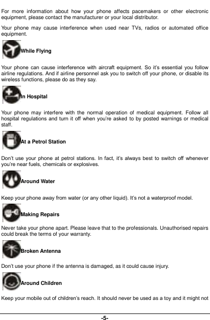  -5- For  more  information  about  how  your  phone  affects  pacemakers  or  other  electronic equipment, please contact the manufacturer or your local distributor. Your  phone  may  cause  interference  when used  near  TVs,  radios  or  automated  office equipment. While Flying Your  phone  can cause  interference  with  aircraft  equipment.  So it’s  essential  you  follow airline regulations. And if airline personnel ask you to switch off your phone, or disable its wireless functions, please do as they say. In Hospital Your  phone  may  interfere  with  the  normal  operation  of  medical  equipment.  Follow  all hospital regulations and turn it off when you’re asked to by posted warnings or medical staff.   At a Petrol Station Don’t use  your phone  at  petrol stations. In fact, it’s always best  to  switch off  whenever you’re near fuels, chemicals or explosives. Around Water Keep your phone away from water (or any other liquid). It’s not a waterproof model.     Making Repairs Never take your phone apart. Please leave that to the professionals. Unauthorised repairs could break the terms of your warranty. Broken Antenna Don’t use your phone if the antenna is damaged, as it could cause injury.   Around Children Keep your mobile out of children’s reach. It should never be used as a toy and it might not 