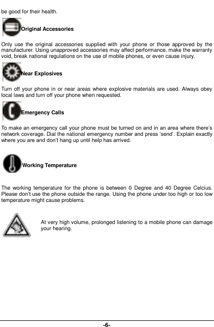  -6- be good for their health.   Original Accessories Only  use  the  original  accessories  supplied  with  your  phone  or  those approved  by  the manufacturer. Using unapproved accessories may affect performance, make the warranty void, break national regulations on the use of mobile phones, or even cause injury. Near Explosives   Turn off your phone in or near areas where explosive materials are  used. Always obey local laws and turn off your phone when requested. Emergency Calls To make an emergency call your phone must be turned on and in an area where there’s network coverage. Dial the national emergency number and press ‘send’. Explain exactly where you are and don’t hang up until help has arrived. Working Temperature The  working temperature for the  phone is  between 0  Degree  and  40  Degree  Celcius. Please don’t use the phone outside the range. Using the phone under too high or too low temperature might cause problems.  At very high volume, prolonged listening to a mobile phone can damage your hearing. 