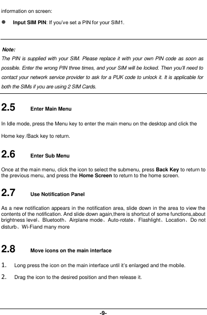  -9- information on screen:  Input SIM PIN: If you’ve set a PIN for your SIM1.  Note: The PIN is supplied with your SIM. Please replace it with your own PIN code as soon as possible. Enter the wrong PIN three times, and your SIM will be locked. Then you’ll need to contact your network service provider to ask for a PUK code to unlock it. It is applicable for both the SIMs if you are using 2 SIM Cards.    2.5  Enter Main Menu In Idle mode, press the Menu key to enter the main menu on the desktop and click the Home key /Back key to return. 2.6  Enter Sub Menu Once at the main menu, click the icon to select the submenu, press Back Key to return to the previous menu, and press the Home Screen to return to the home screen. 2.7  Use Notification Panel As a new notification appears in the notification area, slide down in the area to view the contents of the notification. And slide down again,there is shortcut of some functions,about brightness level、Bluetooth、Airplane mode、Auto-rotate、Flashlight、Location、Do not disturb、Wi-Fiand many more 2.8  Move icons on the main interface 1. Long press the icon on the main interface until it’s enlarged and the mobile. 2. Drag the icon to the desired position and then release it.   