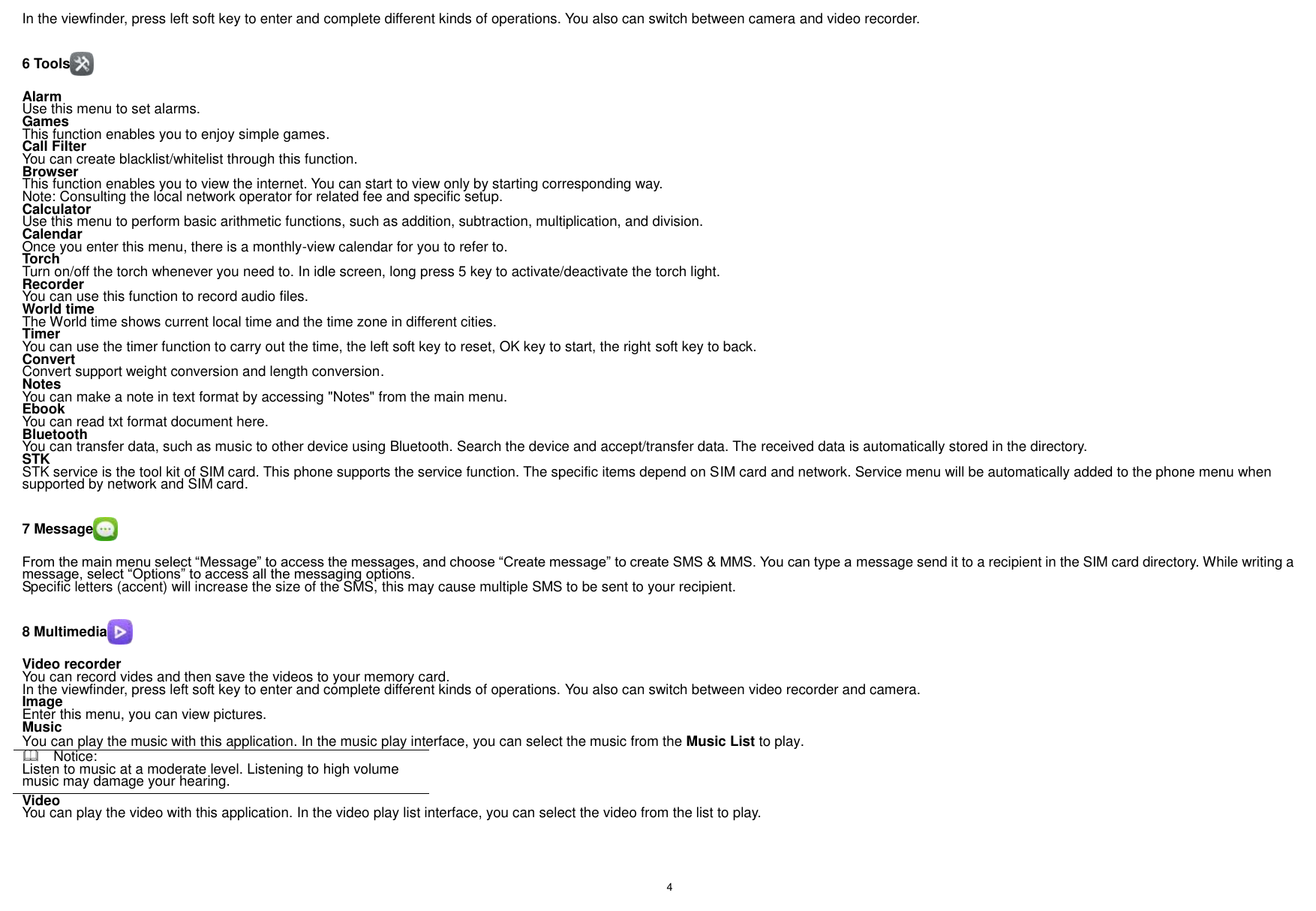    4    In the viewfinder, press left soft key to enter and complete different kinds of operations. You also can switch between camera and video recorder.  6 Tools  Alarm Use this menu to set alarms. Games This function enables you to enjoy simple games. Call Filter You can create blacklist/whitelist through this function. Browser This function enables you to view the internet. You can start to view only by starting corresponding way. Note: Consulting the local network operator for related fee and specific setup. Calculator Use this menu to perform basic arithmetic functions, such as addition, subtraction, multiplication, and division. Calendar Once you enter this menu, there is a monthly-view calendar for you to refer to. Torch Turn on/off the torch whenever you need to. In idle screen, long press 5 key to activate/deactivate the torch light. Recorder You can use this function to record audio files. World time The World time shows current local time and the time zone in different cities. Timer You can use the timer function to carry out the time, the left soft key to reset, OK key to start, the right soft key to back. Convert Convert support weight conversion and length conversion. Notes You can make a note in text format by accessing &quot;Notes&quot; from the main menu. Ebook You can read txt format document here. Bluetooth You can transfer data, such as music to other device using Bluetooth. Search the device and accept/transfer data. The received data is automatically stored in the directory. STK STK service is the tool kit of SIM card. This phone supports the service function. The specific items depend on SIM card and network. Service menu will be automatically added to the phone menu when supported by network and SIM card.  7 Message  From the main menu select “Message” to access the messages, and choose “Create message” to create SMS &amp; MMS. You can type a message send it to a recipient in the SIM card directory. While writing a message, select “Options” to access all the messaging options. Specific letters (accent) will increase the size of the SMS, this may cause multiple SMS to be sent to your recipient.  8 Multimedia  Video recorder You can record vides and then save the videos to your memory card. In the viewfinder, press left soft key to enter and complete different kinds of operations. You also can switch between video recorder and camera. Image   Enter this menu, you can view pictures. Music You can play the music with this application. In the music play interface, you can select the music from the Music List to play.   Notice: Listen to music at a moderate level. Listening to high volume music may damage your hearing. Video   You can play the video with this application. In the video play list interface, you can select the video from the list to play.  