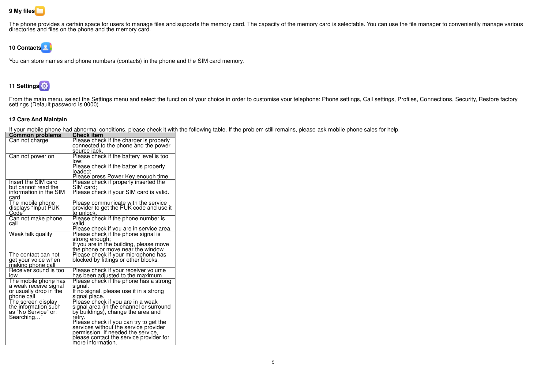    5    9 My files  The phone provides a certain space for users to manage files and supports the memory card. The capacity of the memory card is selectable. You can use the file manager to conveniently manage various directories and files on the phone and the memory card.  10 Contacts  You can store names and phone numbers (contacts) in the phone and the SIM card memory.     11 Settings  From the main menu, select the Settings menu and select the function of your choice in order to customise your telephone: Phone settings, Call settings, Profiles, Connections, Security, Restore factory settings (Default password is 0000).  12 Care And Maintain If your mobile phone had abnormal conditions, please check it with the following table. If the problem still remains, please ask mobile phone sales for help. Common problems Check item Can not charge Please check if the charger is properly connected to the phone and the power source jack.   Can not power on Please check if the battery level is too low; Please check if the batter is properly loaded;   Please press Power Key enough time. Insert the SIM card but cannot read the information in the SIM card Please check if properly inserted the SIM card; Please check if your SIM card is valid.   The mobile phone displays “Input PUK Code” Please communicate with the service provider to get the PUK code and use it to unlock. Can not make phone call Please check if the phone number is valid.   Please check if you are in service area.   Weak talk quality Please check if the phone signal is strong enough;   If you are in the building, please move the phone or move near the window.   The contact can not get your voice when making phone call Please check if your microphone has blocked by fittings or other blocks.   Receiver sound is too low Please check if your receiver volume has been adjusted to the maximum.   The mobile phone has a weak receive signal or usually drop in the phone call Please check if the phone has a strong signal.   If no signal, please use it in a strong signal place. The screen display the information such as “No Service” or: Searching…” Please check if you are in a weak signal area (in the channel or surround by buildings), change the area and retry. Please check if you can try to get the services without the service provider permission. If needed the service, please contact the service provider for more information. 