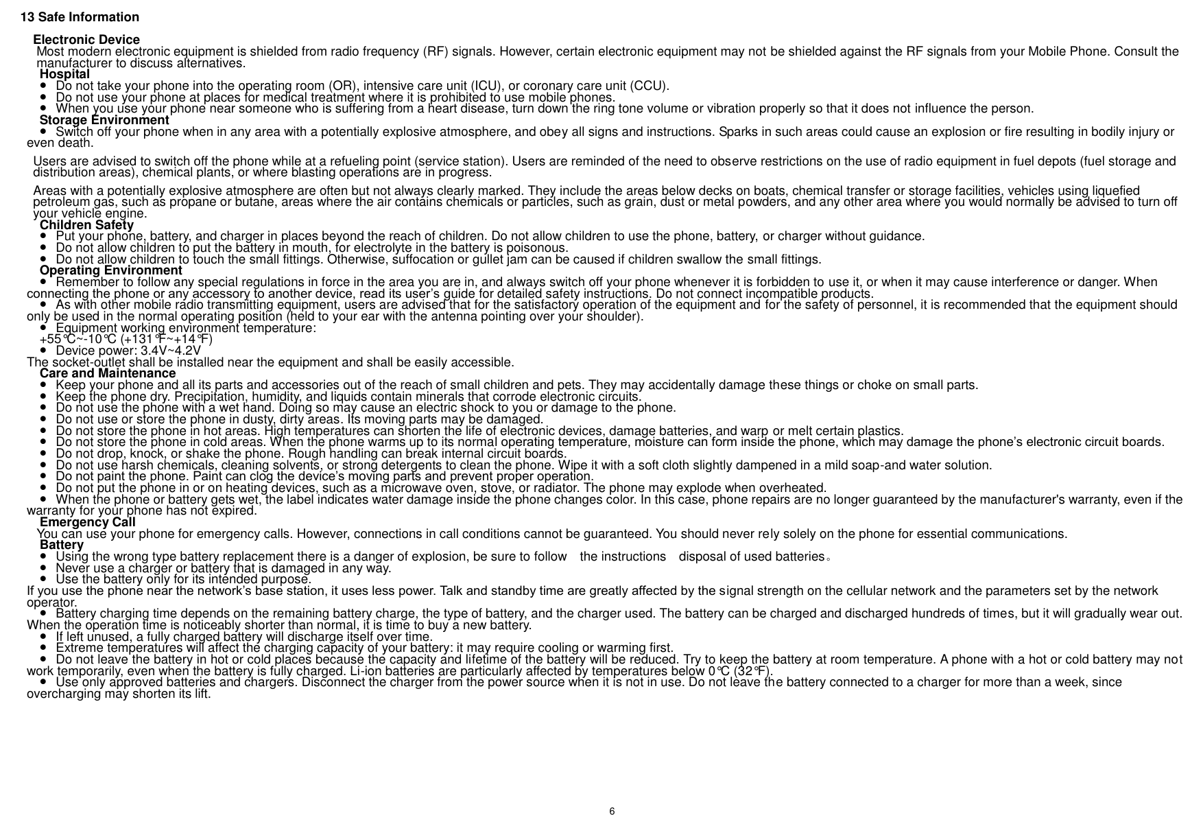    6    13 Safe Information Electronic Device Most modern electronic equipment is shielded from radio frequency (RF) signals. However, certain electronic equipment may not be shielded against the RF signals from your Mobile Phone. Consult the manufacturer to discuss alternatives. Hospital  Do not take your phone into the operating room (OR), intensive care unit (ICU), or coronary care unit (CCU).    Do not use your phone at places for medical treatment where it is prohibited to use mobile phones.  When you use your phone near someone who is suffering from a heart disease, turn down the ring tone volume or vibration properly so that it does not influence the person.   Storage Environment  Switch off your phone when in any area with a potentially explosive atmosphere, and obey all signs and instructions. Sparks in such areas could cause an explosion or fire resulting in bodily injury or even death. Users are advised to switch off the phone while at a refueling point (service station). Users are reminded of the need to observe restrictions on the use of radio equipment in fuel depots (fuel storage and distribution areas), chemical plants, or where blasting operations are in progress. Areas with a potentially explosive atmosphere are often but not always clearly marked. They include the areas below decks on boats, chemical transfer or storage facilities, vehicles using liquefied petroleum gas, such as propane or butane, areas where the air contains chemicals or particles, such as grain, dust or metal powders, and any other area where you would normally be advised to turn off your vehicle engine. Children Safety  Put your phone, battery, and charger in places beyond the reach of children. Do not allow children to use the phone, battery, or charger without guidance.  Do not allow children to put the battery in mouth, for electrolyte in the battery is poisonous.    Do not allow children to touch the small fittings. Otherwise, suffocation or gullet jam can be caused if children swallow the small fittings.   Operating Environment  Remember to follow any special regulations in force in the area you are in, and always switch off your phone whenever it is forbidden to use it, or when it may cause interference or danger. When connecting the phone or any accessory to another device, read its user’s guide for detailed safety instructions. Do not connect incompatible products.  As with other mobile radio transmitting equipment, users are advised that for the satisfactory operation of the equipment and for the safety of personnel, it is recommended that the equipment should only be used in the normal operating position (held to your ear with the antenna pointing over your shoulder).  Equipment working environment temperature: +55°C ~-10°C  (+131°F~+14°F)  Device power: 3.4V~4.2V   The socket-outlet shall be installed near the equipment and shall be easily accessible. Care and Maintenance  Keep your phone and all its parts and accessories out of the reach of small children and pets. They may accidentally damage these things or choke on small parts.  Keep the phone dry. Precipitation, humidity, and liquids contain minerals that corrode electronic circuits.  Do not use the phone with a wet hand. Doing so may cause an electric shock to you or damage to the phone.  Do not use or store the phone in dusty, dirty areas. Its moving parts may be damaged.  Do not store the phone in hot areas. High temperatures can shorten the life of electronic devices, damage batteries, and warp or melt certain plastics.  Do not store the phone in cold areas. When the phone warms up to its normal operating temperature, moisture can form inside the phone, which may damage the phone’s electronic circuit boards.  Do not drop, knock, or shake the phone. Rough handling can break internal circuit boards.  Do not use harsh chemicals, cleaning solvents, or strong detergents to clean the phone. Wipe it with a soft cloth slightly dampened in a mild soap-and water solution.  Do not paint the phone. Paint can clog the device’s moving parts and prevent proper operation.  Do not put the phone in or on heating devices, such as a microwave oven, stove, or radiator. The phone may explode when overheated.  When the phone or battery gets wet, the label indicates water damage inside the phone changes color. In this case, phone repairs are no longer guaranteed by the manufacturer&apos;s warranty, even if the warranty for your phone has not expired. Emergency Call You can use your phone for emergency calls. However, connections in call conditions cannot be guaranteed. You should never rely solely on the phone for essential communications. Battery  Using the wrong type battery replacement there is a danger of explosion, be sure to follow    the instructions    disposal of used batteries。  Never use a charger or battery that is damaged in any way.  Use the battery only for its intended purpose. If you use the phone near the network’s base station, it uses less power. Talk and standby time are greatly affected by the signal strength on the cellular network and the parameters set by the network operator.  Battery charging time depends on the remaining battery charge, the type of battery, and the charger used. The battery can be charged and discharged hundreds of times, but it will gradually wear out. When the operation time is noticeably shorter than normal, it is time to buy a new battery.  If left unused, a fully charged battery will discharge itself over time.  Extreme temperatures will affect the charging capacity of your battery: it may require cooling or warming first.  Do not leave the battery in hot or cold places because the capacity and lifetime of the battery will be reduced. Try to keep the battery at room temperature. A phone with a hot or cold battery may not work temporarily, even when the battery is fully charged. Li-ion batteries are particularly affected by temperatures below 0°C (32°F).  Use only approved batteries and chargers. Disconnect the charger from the power source when it is not in use. Do not leave the battery connected to a charger for more than a week, since overcharging may shorten its lift.      