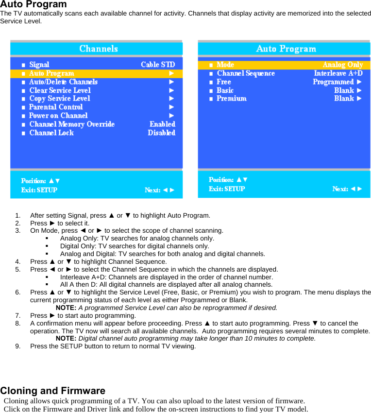  Auto Program The TV automatically scans each available channel for activity. Channels that display activity are memorized into the selected Service Level.   1. After setting Signal, press ▲ or ▼ to highlight Auto Program. 2. Press ► to select it. 3. On Mode, press ◄ or ► to select the scope of channel scanning.   Analog Only: TV searches for analog channels only.   Digital Only: TV searches for digital channels only.   Analog and Digital: TV searches for both analog and digital channels. 4. Press ▲ or ▼ to highlight Channel Sequence. 5. Press ◄ or ► to select the Channel Sequence in which the channels are displayed.   Interleave A+D: Channels are displayed in the order of channel number.   All A then D: All digital channels are displayed after all analog channels. 6. Press ▲ or ▼ to highlight the Service Level (Free, Basic, or Premium) you wish to program. The menu displays the current programming status of each level as either Programmed or Blank. NOTE: A programmed Service Level can also be reprogrammed if desired. 7. Press ► to start auto programming. 8.  A confirmation menu will appear before proceeding. Press ▲ to start auto programming. Press ▼ to cancel the operation. The TV now will search all available channels.  Auto programming requires several minutes to complete. NOTE: Digital channel auto programming may take longer than 10 minutes to complete. 9.  Press the SETUP button to return to normal TV viewing.    Cloning and Firmware Cloning allows quick programming of a TV. You can also upload to the latest version of firmware. Click on the Firmware and Driver link and follow the on-screen instructions to find your TV model.    