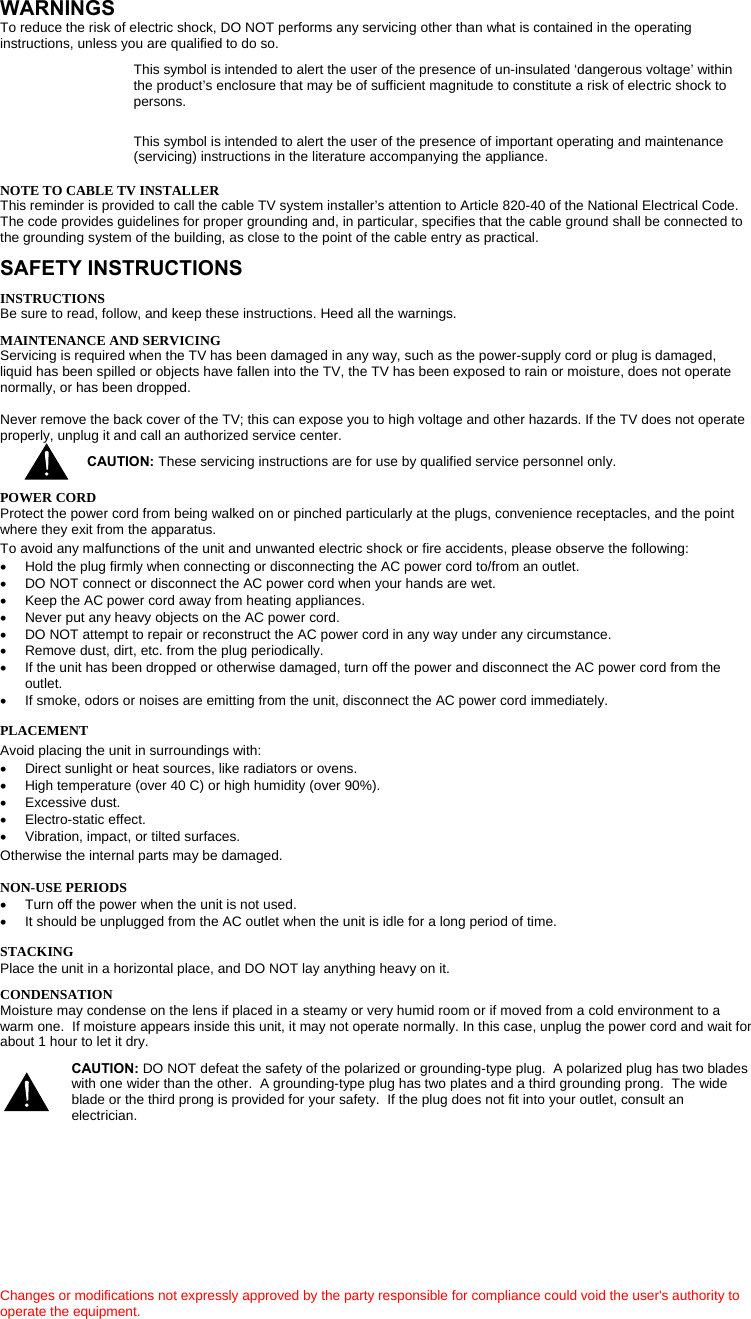     WARNINGS To reduce the risk of electric shock, DO NOT performs any servicing other than what is contained in the operating instructions, unless you are qualified to do so. This symbol is intended to alert the user of the presence of un-insulated ‘dangerous voltage’ within the product’s enclosure that may be of sufficient magnitude to constitute a risk of electric shock to persons.  This symbol is intended to alert the user of the presence of important operating and maintenance (servicing) instructions in the literature accompanying the appliance.  NOTE TO CABLE TV INSTALLER This reminder is provided to call the cable TV system installer’s attention to Article 820-40 of the National Electrical Code. The code provides guidelines for proper grounding and, in particular, specifies that the cable ground shall be connected to the grounding system of the building, as close to the point of the cable entry as practical. SAFETY INSTRUCTIONS INSTRUCTIONS Be sure to read, follow, and keep these instructions. Heed all the warnings. MAINTENANCE AND SERVICING Servicing is required when the TV has been damaged in any way, such as the power-supply cord or plug is damaged, liquid has been spilled or objects have fallen into the TV, the TV has been exposed to rain or moisture, does not operate normally, or has been dropped.  Never remove the back cover of the TV; this can expose you to high voltage and other hazards. If the TV does not operate properly, unplug it and call an authorized service center. CAUTION: These servicing instructions are for use by qualified service personnel only.  POWER CORD Protect the power cord from being walked on or pinched particularly at the plugs, convenience receptacles, and the point where they exit from the apparatus. To avoid any malfunctions of the unit and unwanted electric shock or fire accidents, please observe the following: •  Hold the plug firmly when connecting or disconnecting the AC power cord to/from an outlet.  •  DO NOT connect or disconnect the AC power cord when your hands are wet.  •  Keep the AC power cord away from heating appliances.  •  Never put any heavy objects on the AC power cord. •  DO NOT attempt to repair or reconstruct the AC power cord in any way under any circumstance.  •  Remove dust, dirt, etc. from the plug periodically.  •  If the unit has been dropped or otherwise damaged, turn off the power and disconnect the AC power cord from the outlet.  •  If smoke, odors or noises are emitting from the unit, disconnect the AC power cord immediately. PLACEMENT Avoid placing the unit in surroundings with:  •  Direct sunlight or heat sources, like radiators or ovens. •  High temperature (over 40 C) or high humidity (over 90%).  • Excessive dust.  •  Electro-static effect.  •  Vibration, impact, or tilted surfaces. Otherwise the internal parts may be damaged. NON-USE PERIODS  •  Turn off the power when the unit is not used.  •  It should be unplugged from the AC outlet when the unit is idle for a long period of time. STACKING  Place the unit in a horizontal place, and DO NOT lay anything heavy on it.   CONDENSATION Moisture may condense on the lens if placed in a steamy or very humid room or if moved from a cold environment to a warm one.  If moisture appears inside this unit, it may not operate normally. In this case, unplug the power cord and wait for about 1 hour to let it dry.                Changes or modifications not expressly approved by the party responsible for compliance could void the user&apos;s authority to operate the equipment. CAUTION: DO NOT defeat the safety of the polarized or grounding-type plug.  A polarized plug has two blades with one wider than the other.  A grounding-type plug has two plates and a third grounding prong.  The wide blade or the third prong is provided for your safety.  If the plug does not fit into your outlet, consult an electrician.  