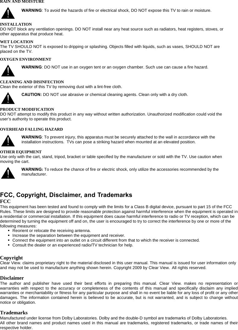  RAIN AND MOISTURE WARNING: To avoid the hazards of fire or electrical shock, DO NOT expose this TV to rain or moisture.  INSTALLATION DO NOT block any ventilation openings. DO NOT install near any heat source such as radiators, heat registers, stoves, or other apparatus that produce heat. WET LOCATION The TV SHOULD NOT is exposed to dripping or splashing. Objects filled with liquids, such as vases, SHOULD NOT are placed on the TV. OXYGEN ENVIRONMENT WARNING: DO NOT use in an oxygen tent or an oxygen chamber. Such use can cause a fire hazard.  CLEANING AND DISINFECTION Clean the exterior of this TV by removing dust with a lint-free cloth.  CAUTION: DO NOT use abrasive or chemical cleaning agents. Clean only with a dry cloth.  PRODUCT MODIFICATION DO NOT attempt to modify this product in any way without written authorization. Unauthorized modification could void the user’s authority to operate this product. OVERHEAD FALLING HAZARD WARNING: To prevent injury, this apparatus must be securely attached to the wall in accordance with the installation instructions.  TVs can pose a striking hazard when mounted at an elevated position.  OTHER EQUIPMENT Use only with the cart, stand, tripod, bracket or table specified by the manufacturer or sold with the TV. Use caution when moving the cart.  WARNING: To reduce the chance of fire or electric shock, only utilize the accessories recommended by the manufacturer.     FCC, Copyright, Disclaimer, and Trademarks  FCC This equipment has been tested and found to comply with the limits for a Class B digital device, pursuant to part 15 of the FCC Rules. These limits are designed to provide reasonable protection against harmful interference when the equipment is operated in a residential or commercial installation. If this equipment does cause harmful interference to radio or TV reception, which can be determined by turning the equipment off and on, the user is encouraged to try to correct the interference by one or more of the following measures:   Reorient or relocate the receiving antenna.   Increase the separation between the equipment and receiver.   Connect the equipment into an outlet on a circuit different from that to which the receiver is connected.   Consult the dealer or an experienced radio/TV technician for help.  Copyright Clear View. claims proprietary right to the material disclosed in this user manual. This manual is issued for user information only and may not be used to manufacture anything shown herein. Copyright 2009 by Clear View.  All rights reserved.  Disclaimer The author and publisher have used their best efforts in preparing this manual. Clear View. makes no representation or warranties with respect to the accuracy or completeness of the contents of this manual and specifically disclaim any implied warranties or merchantability or fitness for any particular purpose and shall in no event be liable for any loss of profit or any other damages. The information contained herein is believed to be accurate, but is not warranted, and is subject to change without notice or obligation.  Trademarks Manufactured under license from Dolby Laboratories. Dolby and the double-D symbol are trademarks of Dolby Laboratories.  All other brand names and product names used in this manual are trademarks, registered trademarks, or trade names of their respective holder.  