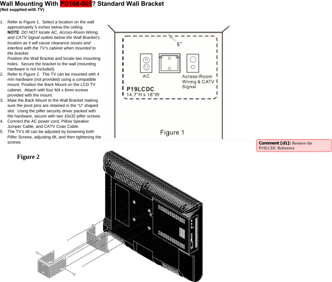  Wall Mounting With PD168-005? Standard Wall Bracket  (Not supplied with TV)   1.  Refer to Figure 1.  Select a location on the wall approximately 5 inches below the ceiling.   NOTE: DO NOT locate AC, Across-Room Wiring, and CATV Signal outlets below the Wall Bracket’s location as it will cause clearance issues and interfere with the TV’s cabinet when mounted to the bracket.   Position the Wall Bracket and locate two mounting holes.  Secure the bracket to the wall (mounting hardware is not included).   2.  Refer to Figure 2.  The TV can be mounted with 4 mm hardware (not provided) using a compatible mount. Position the Back Mount on the LCD TV cabinet.  Attach with four M4 x 6mm screws provided with the mount. 3.  Mate the Back Mount to the Wall Bracket making sure the pivot pins are retained in the “U” shaped slot.  Using the pilfer security driver packed with the hardware, secure with two 10x32 pilfer screws. 4.  Connect the AC power cord, Pillow Speaker Jumper Cable, and CATV Coax Cable. 5.  The TV’s tilt can be adjusted by loosening both Pilfer Screws, adjusting tilt, and then tightening the screws.   Comment [d1]: Remove the P19LCDC Reference Figure 2   