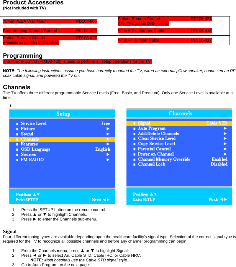  Product Accessories (Not Included with TV)  Patient Remote Control    PD108-421 75mm VESA Wall Mount    PD168-005 (*For TV’s without DVD module) Programming Remote Control   PD108-420  ¼” to 6-Pin Jumper Cable    PD106-416 Patient Remote Control    PD108-427  ¼” to ¼” Jumper Cable    PD106-417 (*Remote comes with DVD module)  Programming The remote control (PD108-420) is used to perform all setup operations for the TV.    NOTE: The following instructions assume you have correctly mounted the TV, wired an external pillow speaker, connected an RF coax cable signal, and powered the TV on.   Channels The TV offers three different programmable Service Levels (Free, Basic, and Premium). Only one Service Level is available at a time.    1.  Press the SETUP button on the remote control. 2. Press ▲ or ▼ to highlight Channels.   3. Press ► to enter the Channels sub-menu.  Signal Four different tuning types are available depending upon the healthcare facility’s signal type. Selection of the correct signal type is required for the TV to recognize all possible channels and before any channel programming can begin.  1.  From the Channels menu, press ▲ or ▼ to highlight Signal. 2. Press ◄ or ► to select Air, Cable STD, Cable IRC, or Cable HRC.  NOTE: Most hospitals use the Cable STD signal style. 3.  Go to Auto Program on the next page. 