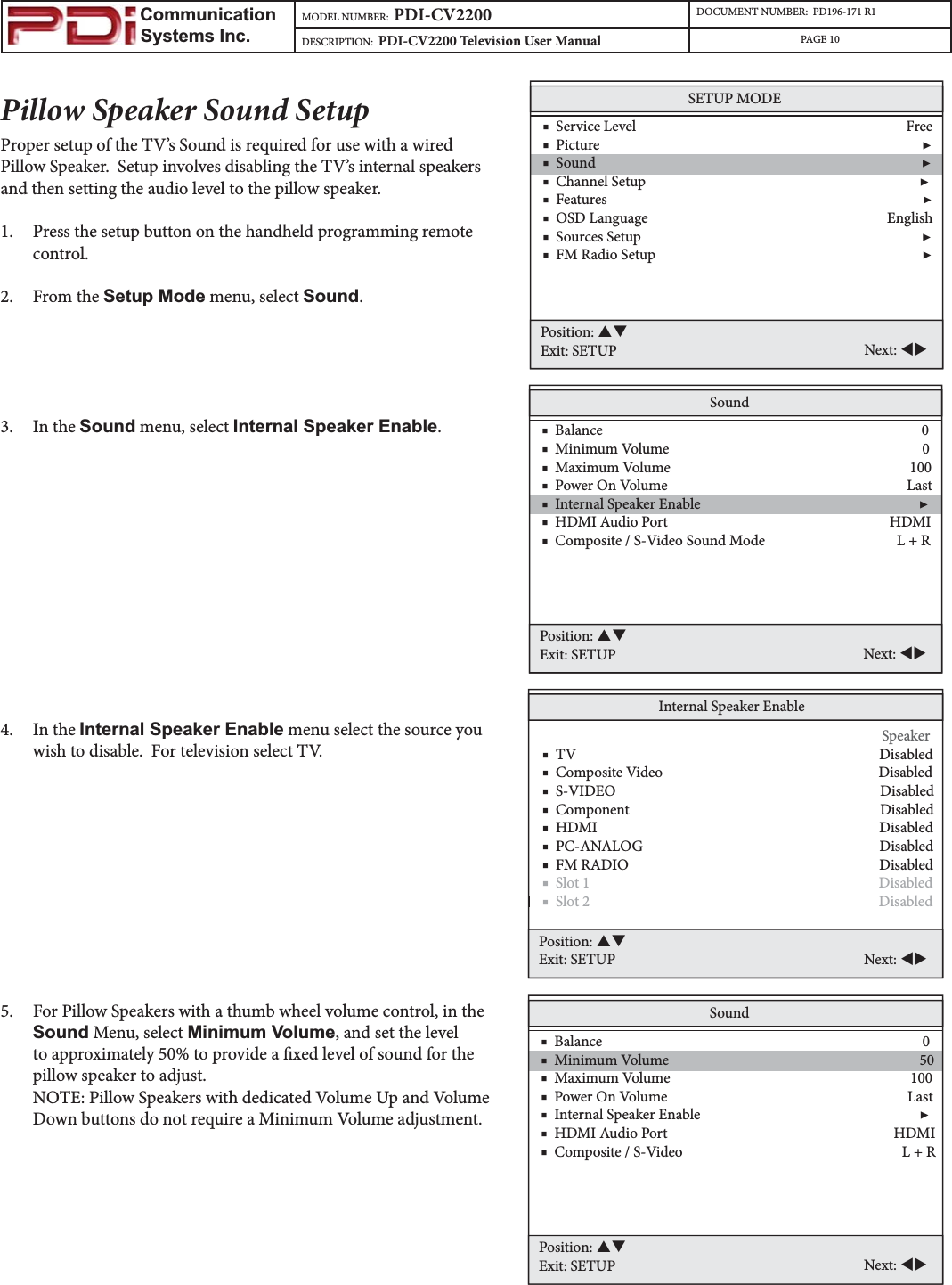                         Communication                    Systems Inc.MODEL NUMBER:  PDI-CV2200 DOCUMENT NUMBER:  PD196-171 R1DESCRIPTION:  PDI-CV2200 Television User Manual PAGE 10Pillow Speaker Sound SetupProper setup of the TV’s Sound is required for use with a wired Pillow Speaker.  Setup involves disabling the TV’s internal speakers and then setting the audio level to the pillow speaker.  1. Press the setup button on the handheld programming remote control.2. From the Setup Mode menu, select Sound.3. In the Sound menu, select Internal Speaker Enable.4. In the Internal Speaker Enable menu select the source you wish to disable.  For television select TV.  5. For Pillow Speakers with a thumb wheel volume control, in the Sound Menu, select Minimum Volume, and set the level to approximately 50% to provide a xed level of sound for the pillow speaker to adjust.NOTE: Pillow Speakers with dedicated Volume Up and Volume Down buttons do not require a Minimum Volume adjustment.SETUP MODE    ■  Service Level                                                                              Free    ■  Picture                                                                                             ▶    ■  Sound                                                                                              ▶    ■  Channel Setup                                                                               ▶    ■  Features                                                                                           ▶    ■  OSD Language                                                                     English    ■  Sources Setup                                                                                 ▶    ■  FM Radio Setup                                                                             ▶Position: STExit: SETUP Next: WXSound    ■  Balance                                                                                            0    ■  Minimum Volume                                                                         0    ■  Maximum Volume                                                                     100    ■  Power On Volume                                                                     Last    ■  Internal Speaker Enable                                                               ▶    ■  HDMI Audio Port                                                                HDMI     ■  Composite / S-Video Sound Mode                                      L + R      Position: STExit: SETUP Next: WXInternal Speaker Enable                           Speaker    ■  TV                                                                                       Disabled    ■  Composite Video                                                              Disabled    ■  S-VIDEO                                                                            Disabled    ■  Component                                                                        Disabled    ■  HDMI                                                                                 Disabled    ■  PC-ANALOG                                                                    Disabled    ■  FM RADIO                                                                        Disabled■  Slot 1                                                                                   Disabled   ■  Slot 2                                                                                   Disabled Position: STExit: SETUP Next: WXSound    ■  Balance                                                                                            0    ■  Minimum Volume                                                                        50    ■  Maximum Volume                                                                     100    ■  Power On Volume                                                                     Last    ■  Internal Speaker Enable                                                               ▶    ■  HDMI Audio Port                                                                 HDMI     ■  Composite / S-Video                                                               L + RPosition: STExit: SETUP Next: WX