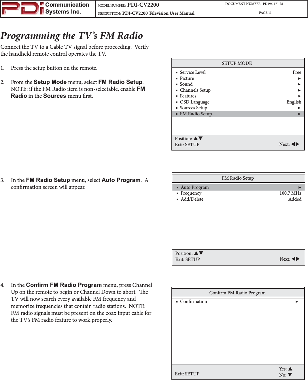                         Communication                    Systems Inc.MODEL NUMBER:  PDI-CV2200 DOCUMENT NUMBER:  PD196-171 R1DESCRIPTION:  PDI-CV2200 Television User Manual PAGE 11Programming the TV’s FM RadioConnect the TV to a Cable TV signal before proceeding.  Verify the handheld remote control operates the TV.1. Press the setup button on the remote.2. From the Setup Mode menu, select FM Radio Setup.NOTE: if the FM Radio item is non-selectable, enable FMRadio in the Sources menu rst.3. In the FM Radio Setup menu, select Auto Program.  A conrmation screen will appear.  4. In the &amp;RQ¿UP)05DGLR3URJUDP menu, press Channel Up on the remote to begin or Channel Down to abort.  e TV will now search every available FM frequency and memorize frequencies that contain radio stations.  NOTE: FM radio signals must be present on the coax input cable for the TV’s FM radio feature to work properly.FM Radio Setup    ■  Auto Program                                                                                ▶    ■  Frequency                                                                      100.7 MHz    ■  Add/Delete                                                                            AddedPosition: STExit: SETUP Next: WXConrm FM Radio ProgramExit: SETUPYes: SNo: T    ■  Conrmation                                                                               ▶SETUP MODE    ■  Service Level                                                                              Free    ■  Picture                                                                                             ▶    ■  Sound                                                                                              ▶    ■  Channels Setup                                                                              ▶    ■  Features                                                                                           ▶    ■  OSD Language                                                                     English    ■  Sources Setup                                                                                 ▶    ■  FM Radio Setup                                                                             ▶Position: STExit: SETUP Next: WX